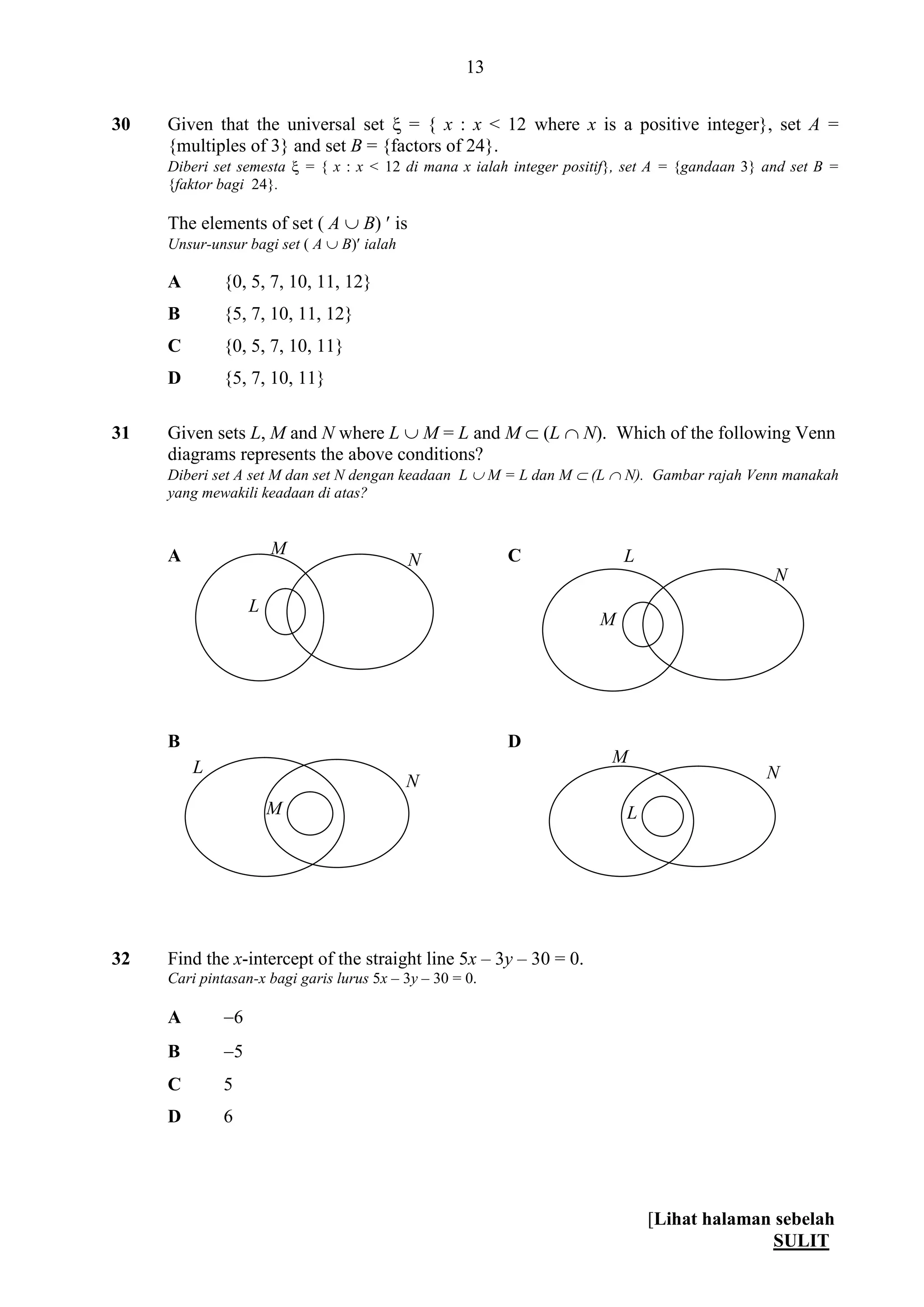 [Lihat halaman sebelah
SULIT
13
30 Given that the universal set  = { x : x < 12 where x is a positive integer}, set A =
{multiples of 3} and set B = {factors of 24}.
Diberi set semesta  = { x : x < 12 di mana x ialah integer positif}, set A = {gandaan 3} and set B =
{faktor bagi 24}.
The elements of set ( A  B)  is
Unsur-unsur bagi set ( A  B) ialah
A {0, 5, 7, 10, 11, 12}
B {5, 7, 10, 11, 12}
C {0, 5, 7, 10, 11}
D {5, 7, 10, 11}
31 Given sets L, M and N where L  M = L and M  (L  N). Which of the following Venn
diagrams represents the above conditions?
Diberi set A set M dan set N dengan keadaan L  M = L dan M  (L  N). Gambar rajah Venn manakah
yang mewakili keadaan di atas?
A C
B D
32 Find the x-intercept of the straight line 5x – 3y – 30 = 0.
Cari pintasan-x bagi garis lurus 5x – 3y – 30 = 0.
A 6
B 5
C 5
D 6
M
L
N L
M
N
L
M
N
M
L
N
 