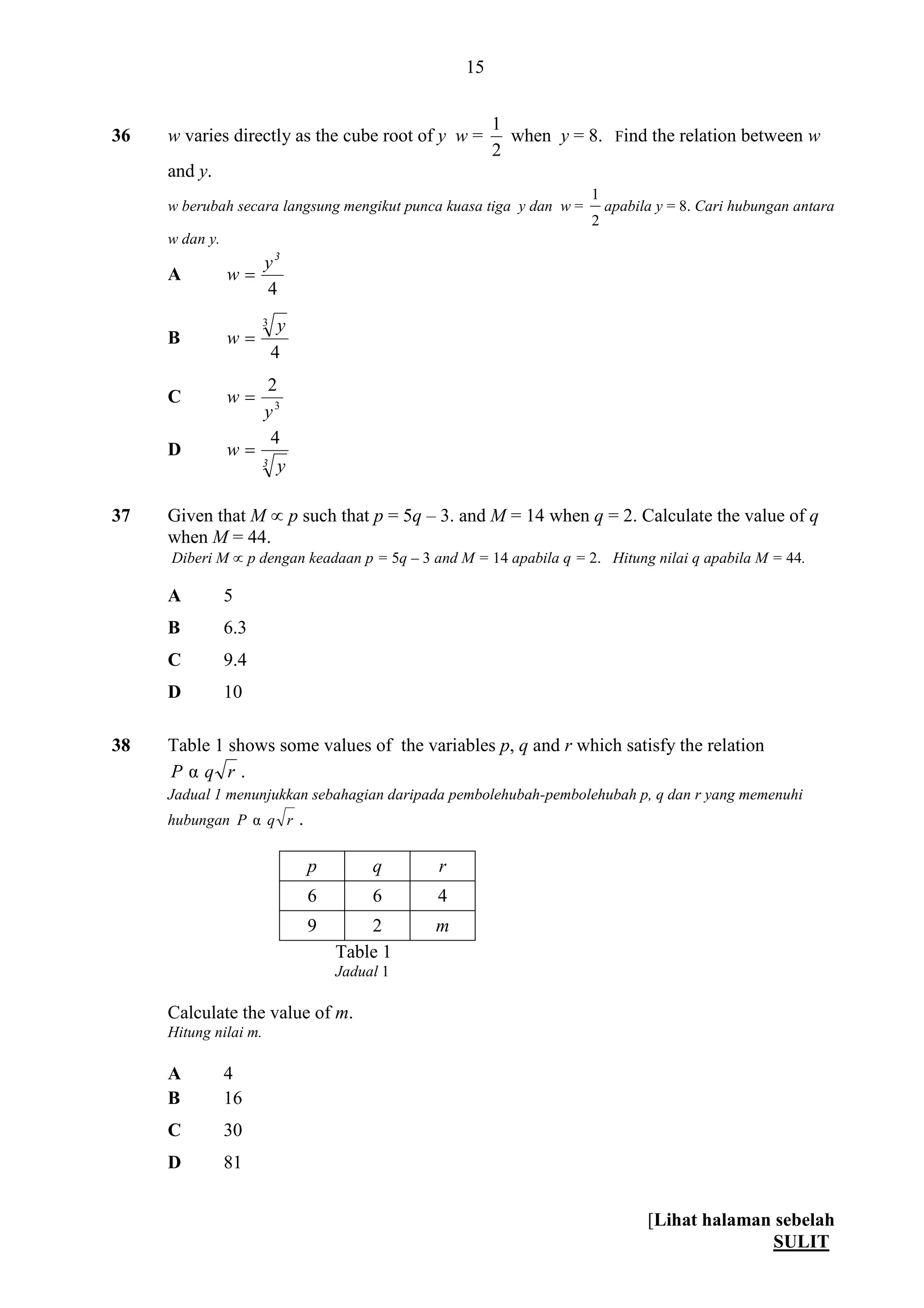 [Lihat halaman sebelah
SULIT
15
36 w varies directly as the cube root of y w =
2
1
when y = 8. Find the relation between w
and y.
w berubah secara langsung mengikut punca kuasa tiga y dan w =
2
1
apabila y = 8. Cari hubungan antara
w dan y.
A
4
3
y
w 
B
4
3 y
w 
C 3
2
y
w 
D
3 y
w
4

37 Given that M  p such that p = 5q – 3. and M = 14 when q = 2. Calculate the value of q
when M = 44.
Diberi M  p dengan keadaan p = 5q – 3 and M = 14 apabila q = 2. Hitung nilai q apabila M = 44.
A 5
B 6.3
C 9.4
D 10
38 Table 1 shows some values of the variables p, q and r which satisfy the relation
rqP α .
Jadual 1 menunjukkan sebahagian daripada pembolehubah-pembolehubah p, q dan r yang memenuhi
hubungan rqP α .
p q r
6 6 4
9 2 m
Table 1
Jadual 1
Calculate the value of m.
Hitung nilai m.
A 4
B 16
C 30
D 81
 