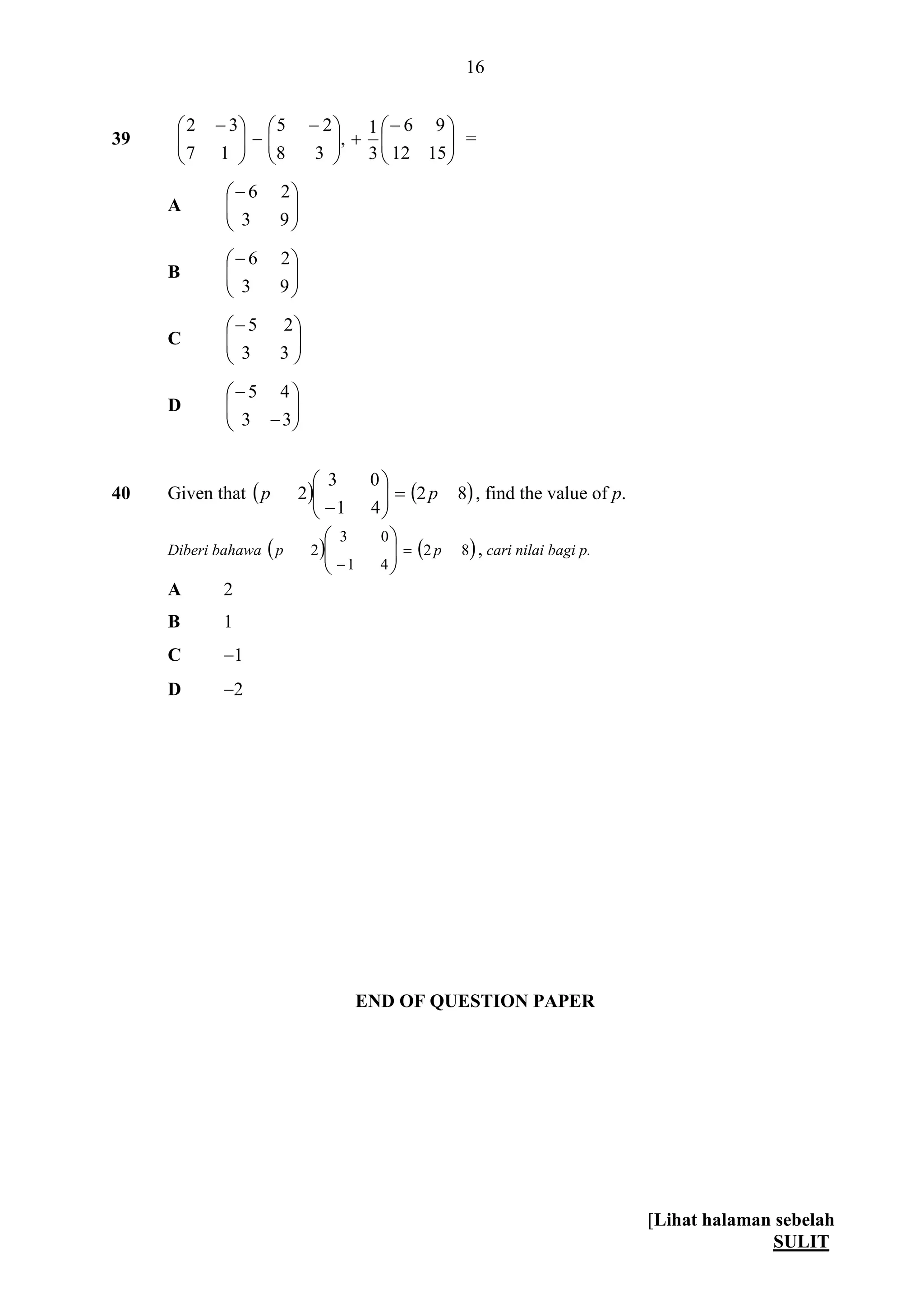[Lihat halaman sebelah
SULIT
16
39 










 





 
1512
96
3
1
,
38
25
17
32
=
A 





93
26
B 





93
26
C 





33
25
D 







33
45
40 Given that    82
41
03
2 pp 






, find the value of p.
Diberi bahawa    82
41
03
2 pp 







, cari nilai bagi p.
A 2
B 1
C 1
D 2
END OF QUESTION PAPER
 