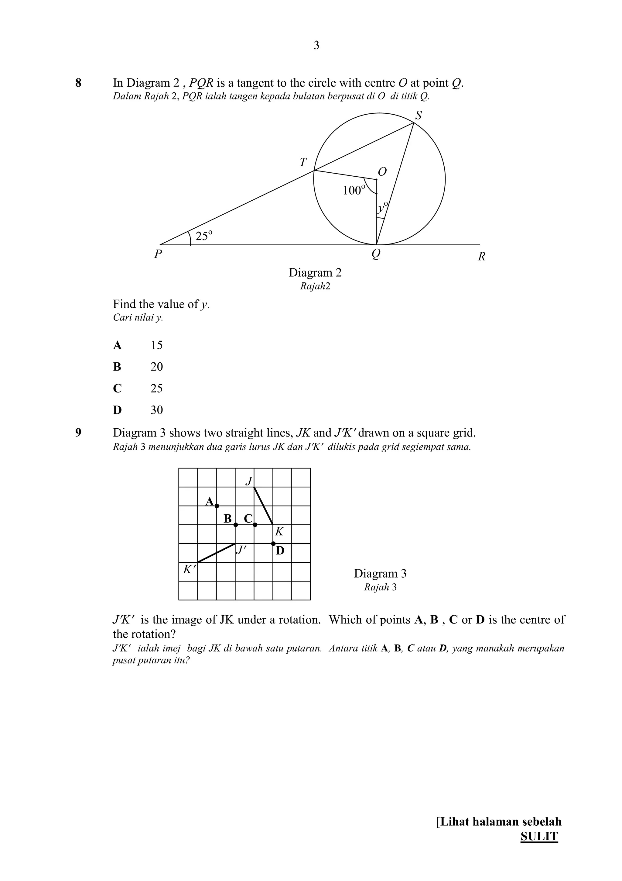 [Lihat halaman sebelah
SULIT
3
8 In Diagram 2 , PQR is a tangent to the circle with centre O at point Q.
Dalam Rajah 2, PQR ialah tangen kepada bulatan berpusat di O di titik Q.
Find the value of y.
Cari nilai y.
A 15
B 20
C 25
D 30
9 Diagram 3 shows two straight lines, JK and JK drawn on a square grid.
Rajah 3 menunjukkan dua garis lurus JK dan JK dilukis pada grid segiempat sama.
JK is the image of JK under a rotation. Which of points A, B , C or D is the centre of
the rotation?
JK ialah imej bagi JK di bawah satu putaran. Antara titik A, B, C atau D, yang manakah merupakan
pusat putaran itu?
Diagram 3
Rajah 3
K
J
K
J

 

A
B C
D
R
yo
25o
100o
P Q
S
O
Diagram 2
Rajah2
T
 