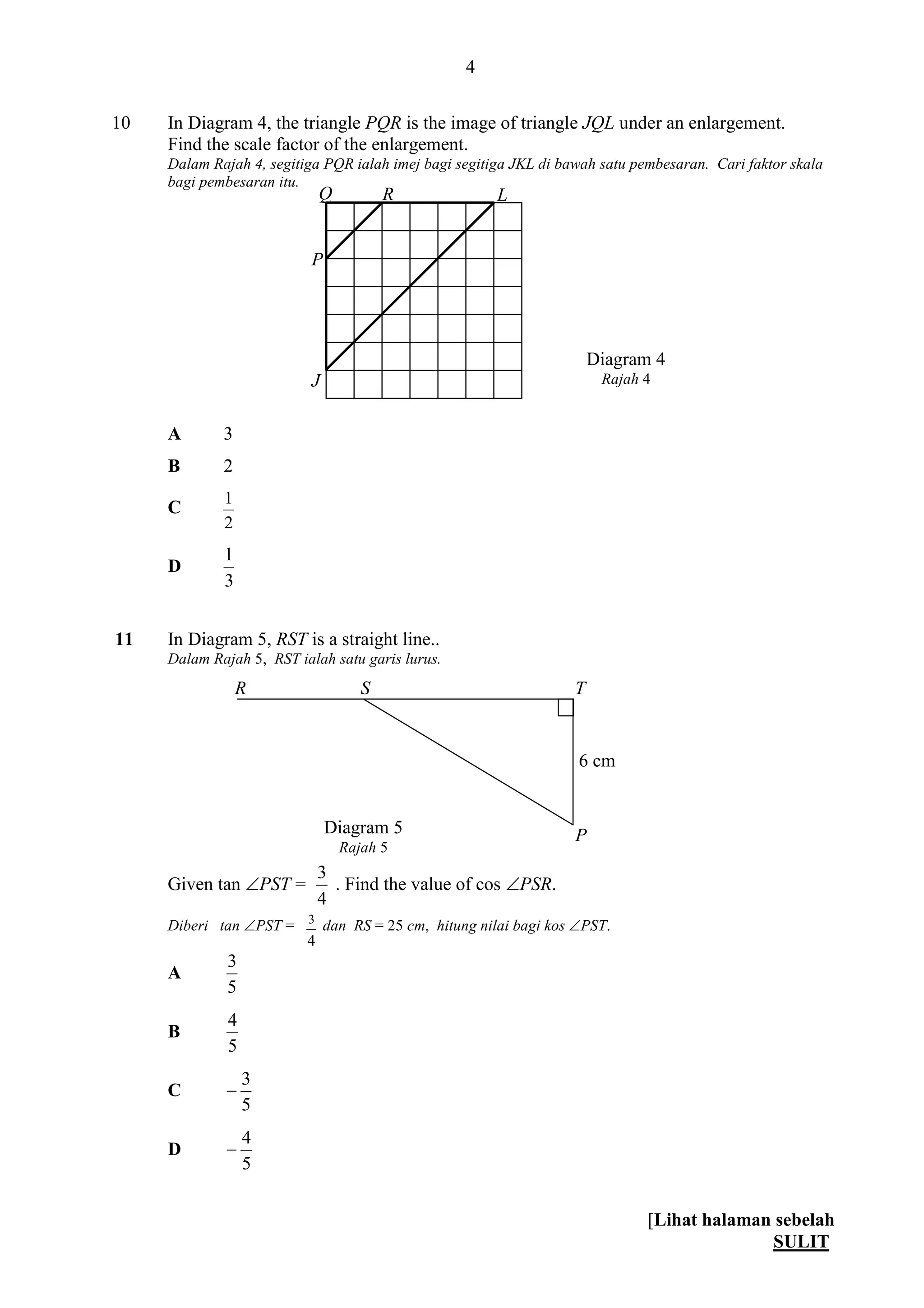 [Lihat halaman sebelah
SULIT
4
10 In Diagram 4, the triangle PQR is the image of triangle JQL under an enlargement.
Find the scale factor of the enlargement.
Dalam Rajah 4, segitiga PQR ialah imej bagi segitiga JKL di bawah satu pembesaran. Cari faktor skala
bagi pembesaran itu.
A 3
B 2
C
2
1
D
3
1
11 In Diagram 5, RST is a straight line..
Dalam Rajah 5, RST ialah satu garis lurus.
Given tan PST =
4
3
. Find the value of cos PSR.
Diberi tan PST =
4
3
dan RS = 25 cm, hitung nilai bagi kos PST.
A
5
3
B
5
4
C
5
3

D
5
4

P
R S
Diagram 5
Rajah 5
T
Diagram 4
Rajah 4
L
P
Q R
J
6 cm
 