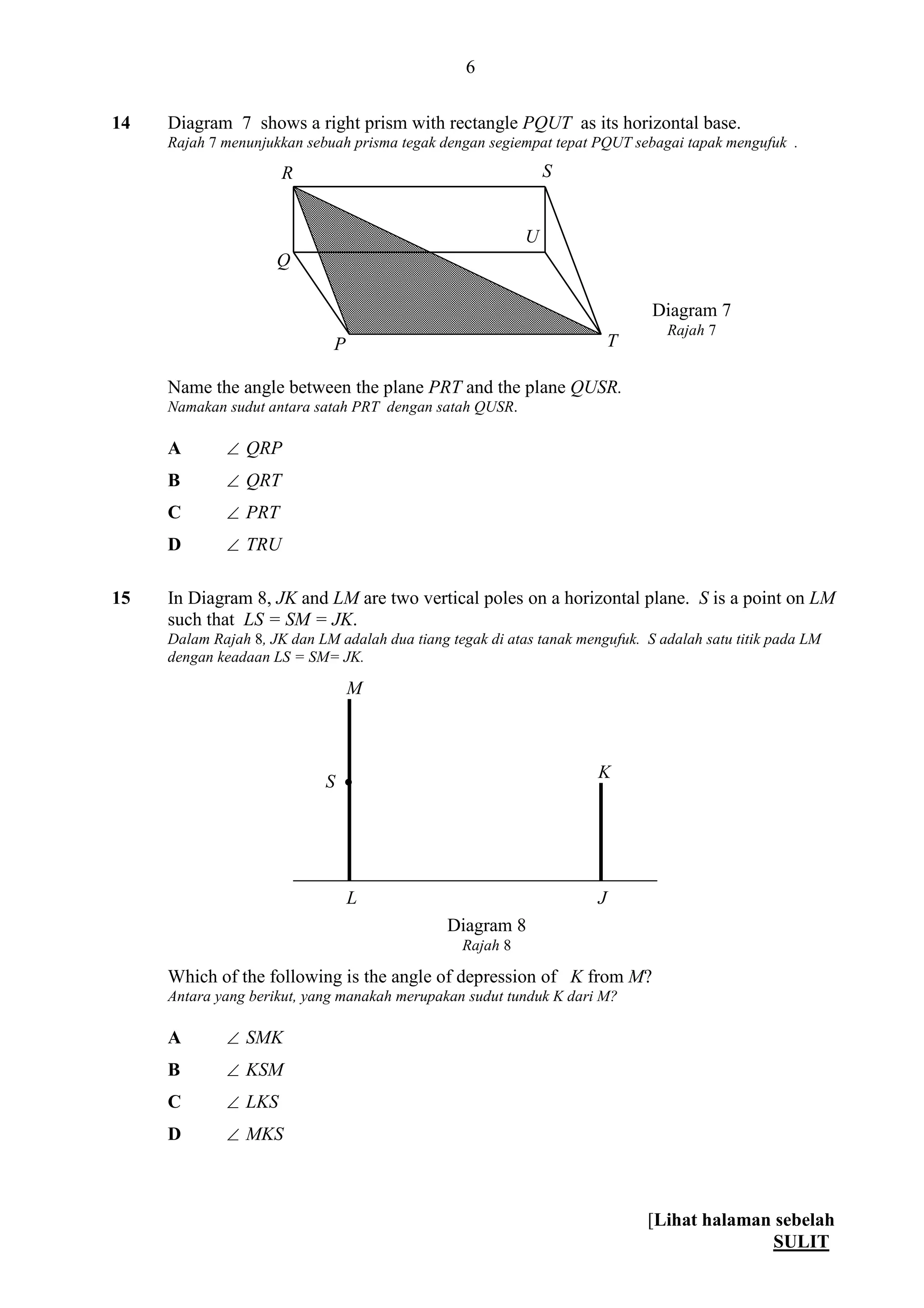 [Lihat halaman sebelah
SULIT
6
14 Diagram 7 shows a right prism with rectangle PQUT as its horizontal base.
Rajah 7 menunjukkan sebuah prisma tegak dengan segiempat tepat PQUT sebagai tapak mengufuk .
Name the angle between the plane PRT and the plane QUSR.
Namakan sudut antara satah PRT dengan satah QUSR.
A  QRP
B  QRT
C  PRT
D  TRU
15 In Diagram 8, JK and LM are two vertical poles on a horizontal plane. S is a point on LM
such that LS = SM = JK.
Dalam Rajah 8, JK dan LM adalah dua tiang tegak di atas tanak mengufuk. S adalah satu titik pada LM
dengan keadaan LS = SM= JK.
Which of the following is the angle of depression of K from M?
Antara yang berikut, yang manakah merupakan sudut tunduk K dari M?
A  SMK
B  KSM
C  LKS
D  MKS
Diagram 7
Rajah 7
U
Q
P
R
T
S
L
M
J
K
S 
Diagram 8
Rajah 8
 