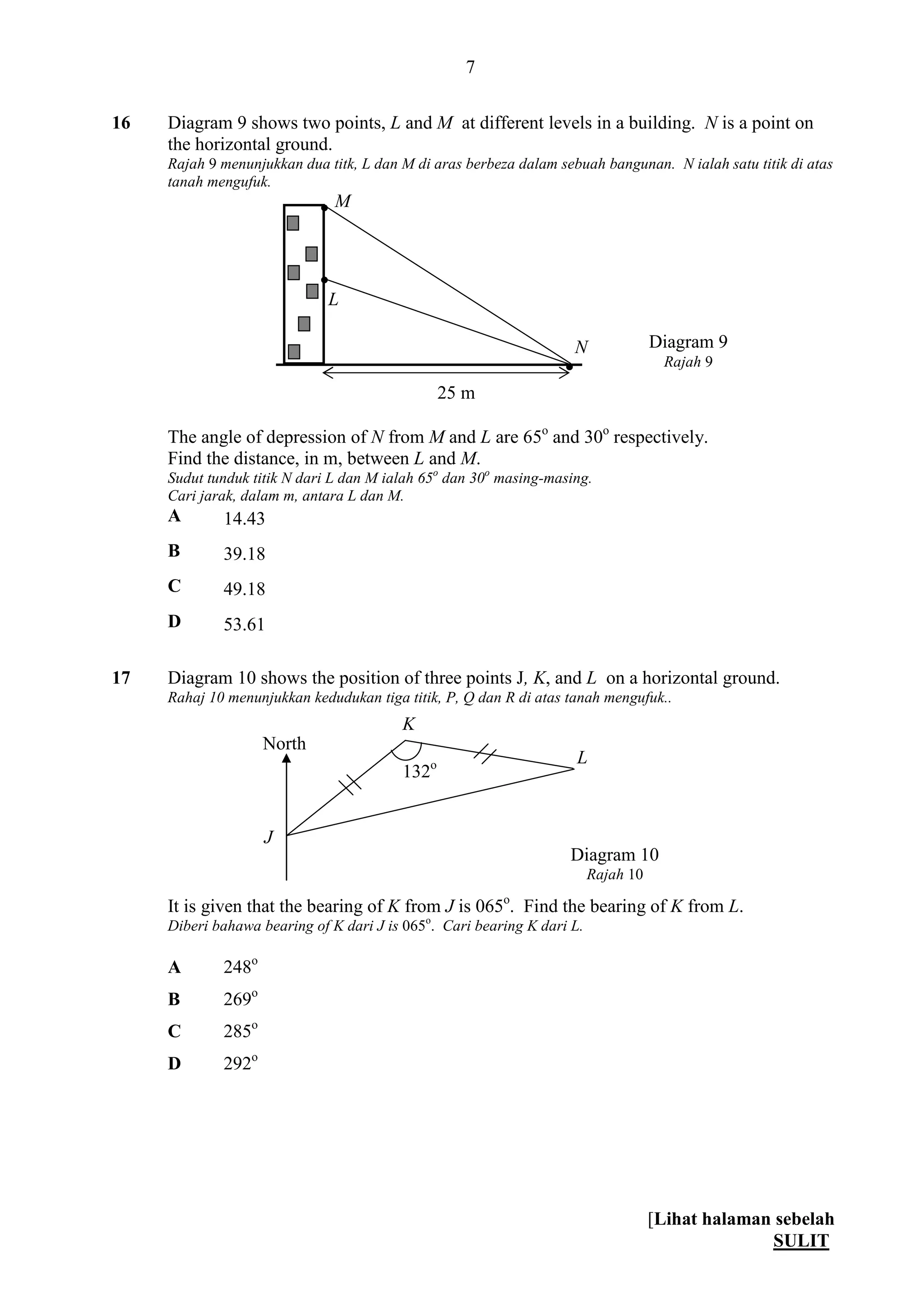 [Lihat halaman sebelah
SULIT
7
16 Diagram 9 shows two points, L and M at different levels in a building. N is a point on
the horizontal ground.
Rajah 9 menunjukkan dua titk, L dan M di aras berbeza dalam sebuah bangunan. N ialah satu titik di atas
tanah mengufuk.
The angle of depression of N from M and L are 65o
and 30o
respectively.
Find the distance, in m, between L and M.
Sudut tunduk titik N dari L dan M ialah 65o
dan 30o
masing-masing.
Cari jarak, dalam m, antara L dan M.
A 14.43
B 39.18
C 49.18
D 53.61
17 Diagram 10 shows the position of three points J, K, and L on a horizontal ground.
Rahaj 10 menunjukkan kedudukan tiga titik, P, Q dan R di atas tanah mengufuk..
It is given that the bearing of K from J is 065o
. Find the bearing of K from L.
Diberi bahawa bearing of K dari J is 065o
. Cari bearing K dari L.
A 248o
B 269o
C 285o
D 292o
M
L
Diagram 9
Rajah 9


N

25 m
North
J
132o L
K
Diagram 10
Rajah 10
 