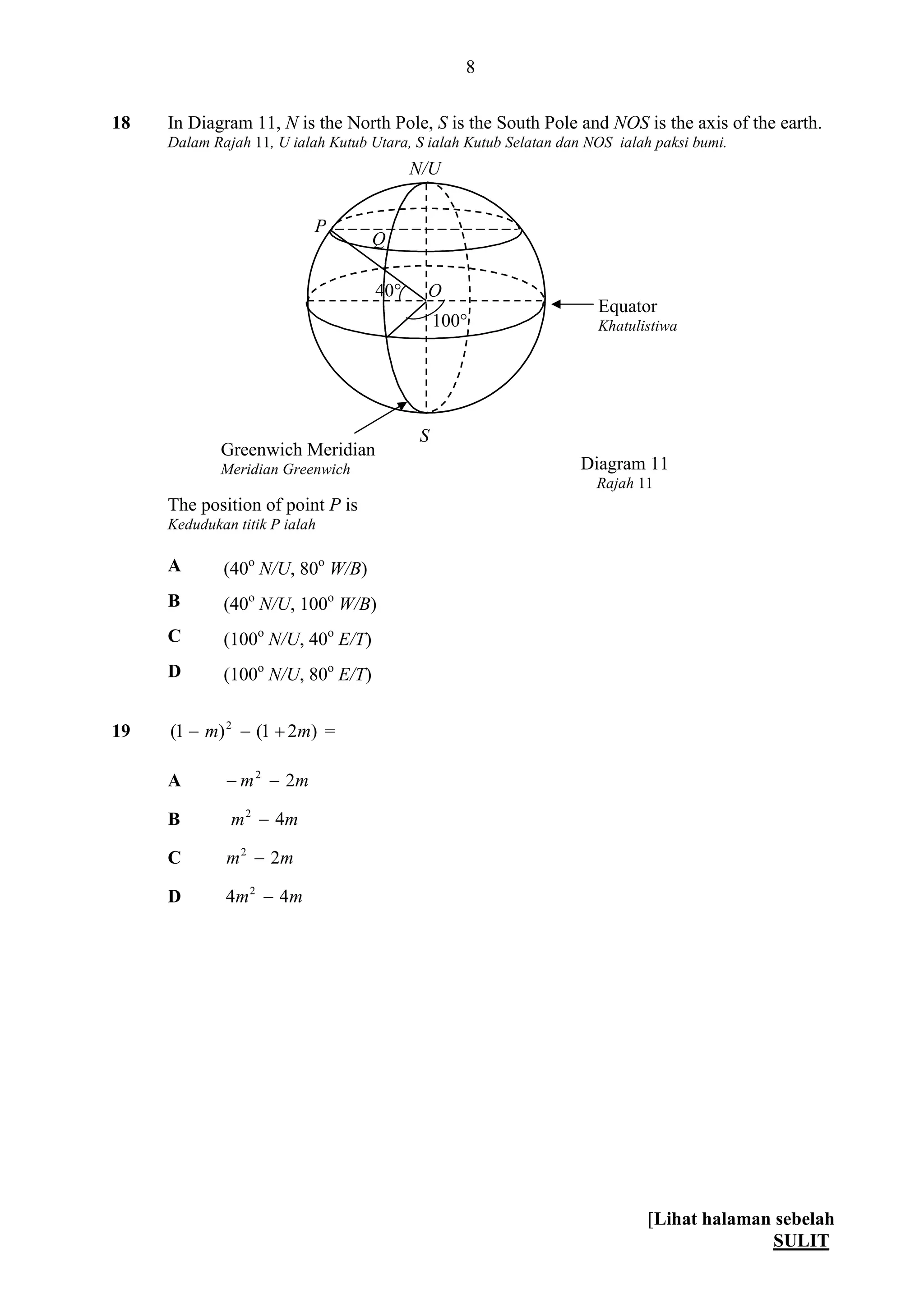 [Lihat halaman sebelah
SULIT
8
18 In Diagram 11, N is the North Pole, S is the South Pole and NOS is the axis of the earth.
Dalam Rajah 11, U ialah Kutub Utara, S ialah Kutub Selatan dan NOS ialah paksi bumi.
The position of point P is
Kedudukan titik P ialah
A (40o
N/U, 80o
W/B)
B (40o
N/U, 100o
W/B)
C (100o
N/U, 40o
E/T)
D (100o
N/U, 80o
E/T)
19 )21()1( 2
mm  =
A mm 22

B mm 42

C mm 22

D mm 44 2

S
100°
P
Greenwich Meridian
Meridian Greenwich
40°
N/U
Q
O
Equator
Khatulistiwa
Diagram 11
Rajah 11
 