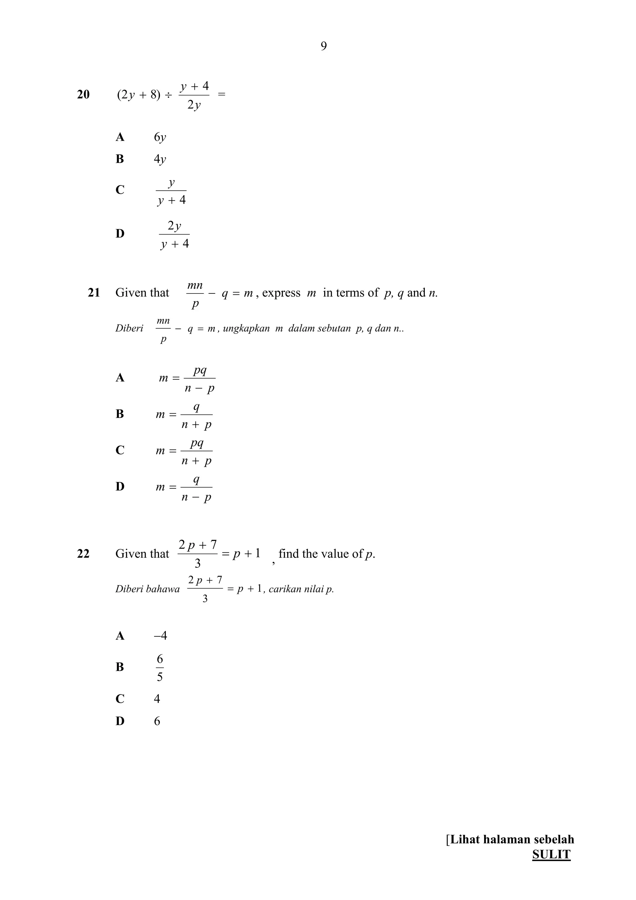 [Lihat halaman sebelah
SULIT
9
20
y
y
y
2
4
)82(

 =
A 6y
B 4y
C
4y
y
D
4
2
y
y
21 Given that mq
p
mn
 , express m in terms of p, q and n.
Diberi mq
p
mn
 , ungkapkan m dalam sebutan p, q dan n..
A
pn
pq
m


B
pn
q
m


C
pn
pq
m


D
pn
q
m


22 Given that 1
3
72


p
p
, find the value of p.
Diberi bahawa 1
3
72


p
p
, carikan nilai p.
A 4
B
5
6
C 4
D 6
 