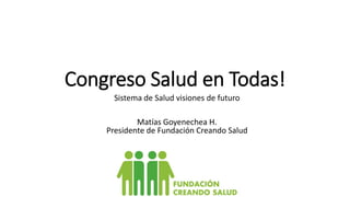 Congreso Salud en Todas!
Sistema de Salud visiones de futuro
Matías Goyenechea H.
Presidente de Fundación Creando Salud
 
