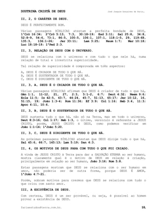 DOUTRINA CRISTÃ DE DEUS José Joaquim Gonçalves de Faria.
fariaestudos@terra.com.br. 10.
II, 2, O CARÁTER DE DEUS.
DEUS É PERFEITAMENTE BOM.
Várias passagens BÍBLICAS atestam a perfeita bondade de DEUS,
1ºCrô¨16:34; 2ºCrô¨5:13, 7:3, 30:18-19; Esd¨3:11; Sal¨25:8, 34:8,
52:8-9, 54:6, 73:1, 86:5, 100:5, 106:1, 107:1, 118:1-5, 29, 119:68,
135:3, 136:1-26; Jer¨33:11; Lam¨3:25; Naum¨1:7; Mar¨10:18;
Luc¨18:18-19; 1ªPed¨2:3.
II, 3, RELAÇÃO DE DEUS COM O UNIVERSO.
DEUS se relaciona com o universo e com tudo o que nele há, numa
relação de total e irrestrita superioridade.
Tal relação de superioridade é comprovada em três aspectos:
A, DEUS É CRIADOR DE TUDO O QUE HÁ.
B, DEUS É SUSTENTADOR DE TUDO O QUE HÁ.
C, DEUS É DIRIGENTE DE TUDO O QUE HÁ.
II, 3, A, DEUS É O CRIADOR DE TUDO O QUE HÁ.
Várias passagens BÍBLICAS afirmam que DEUS é criador de tudo o que há,
Gên¨1:1, 11-12, 21, 27, 2:3, 5:1-2, 6:7; Deut¨4:32; Neem¨9:6;
Ecle¨11:5; Is¨42:5, 43:7, 44:24, 45:7, 51:13, 65:17; Jer¨10:12, 16,
51:15, 19; João¨1:3-4; Rom¨11:36; Ef¨3:9; Col¨1:16; Heb¨3:4, 11:3;
Apoc¨4:11, 10:6.
II, 3, B, DEUS É O SUSTENTADOR DE TUDO O QUE HÁ.
DEUS sustenta tudo o que há, não só na Terra, mas em todo o universo,
Deut¨8:3-16; Col¨1:17; Heb¨1:3, o último, versículo é referente a JESUS
CRISTO, porém, JESUS CRISTO é DEUS, como podemos verificar em
João¨1:1-14; 1ªJoão¨5:20.
II, 3, C, DEUS É DIRIGENTE DE TUDO O QUE HÁ.
As próximas passagens BÍBLICAS atestam que DEUS dirige tudo o que há,
Sal¨45:6, 66:7, 145:13; Lam¨5:19; Dan¨4:3.
II, 4, OS MOTIVOS DE DEUS PARA COM TUDO O QUE FOI CRIADO.
A vinda de JESUS CRISTO à Terra para dar a SALVAÇÃO ETERNA ao ser humano,
mostra claramente qual é o motivo de DEUS em relação à criação,
principalmente em relação ao ser humano, João¨3:16; Rom¨5:8.
Estas passagens mostram que DEUS se relaciona com o ser humano em
amor, não poderia ser de outra forma, porque DEUS É AMOR,
1ªJoão¨4:7-21.
Porém, sobram motivos para crermos que DEUS se relaciona com tudo o
que criou com santo amor.
III, A EXISTÊNCIA DE DEUS.
Com certeza, DEUS é um ser provável, ou seja, é possível ao homem
provar a existência de DEUS.
 