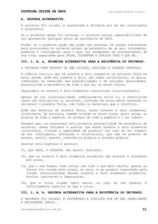 DOUTRINA CRISTÃ DE DEUS José Joaquim Gonçalves de Faria.
fariaestudos@terra.com.br. 12.
b, SEGUNDA ALTERNATIVA.
O universo foi criado, é sustentado e dirigido por um ser inteligente
e onipotente.
Se a primeira opção for provada, o universo estará impossibilitado de
nos apresentar qualquer prova da existência de DEUS.
Porém, se a primeira opção não puder ser provada, há razões suficientes
para procurarmos no universo provas da existência de um ser, totalmente,
poderoso e inteligente, para o qual nos renderemos em reconhecimento da
sua total capacidade para CRIAR, SUSTENTAR E DIRIGIR TUDO O QUE HÁ.
III, 1, A, a, PRIMEIRA ALTERNATIVA PARA A EXISTÊNCIA DO UNIVERSO.
O UNIVERSO COMO PRODUTO DE UMA CRIAÇÃO, EVOLUÇÃO E DIREÇÃO PRÓPRIAS.
A ciência concluiu que há noventa e dois elementos na natureza (hoje há
mais, porém, além dos noventa e dois, são todos artificiais), os quais,
combinados na imensidão das possibilidades e em variadas quantidades,
possibilitam a existência de tudo o que há, no mundo físico.
Imaginemos os noventa e dois elementos coexistindo irracionalmente.
Apesar da sua irracionalidade, combinaram-se entre si, e construíram
(para não multiplicar a, possível, confusão da nossa mente pensando no
universo) o planeta Terra, com todos os materiais que o constitui.
Além das matérias do planeta Terra, esses noventa e dois elementos,
irracionais, da natureza, também criaram os seres vivos, quais sejam, as
plantas de toda a espécie, os animais de toda a espécie e o ser humano.
Notemos que, se aceitarmos esta primeira possibilidade da existência do
universo, somos forçados a aceitar que esses noventa e dois elementos
irracionais, tiveram a capacidade de produzir (no caso do ser humano)
um ser inteligente, afeiçoado e voluntarioso, que tem os poderes de
pensar, sentir, querer, consciência própria e direção própria.
Aceitar esta hipótese é aceitar:
01, Que DEUS, O CRIADOR, não existe (ateísmo).
02, Que os noventa e dois elementos primários são eternos e criadores
por acaso.
03, Que o ser humano (sem contar com tudo o que mais existe, apenas na
Terra) foi criado pelo acaso, ou seja, é um produto ocasionado pela
junção indiscriminada desses noventa e dois elementos primários,
brutos, ignorantes e impensantes.
04, Que a coisa criada (pelo menos, no caso do ser humano) é
infinitamente superior ao que a criou.
III, 1, A, b, SEGUNDA ALTERNATIVA PARA A EXISTÊNCIA DO UNIVERSO.
O UNIVERSO FOI CRIADO, É SUSTENTADO E DIRIGIDO POR UM SER INTELIGENTE
E ONIPOTENTE (DEUS).
 