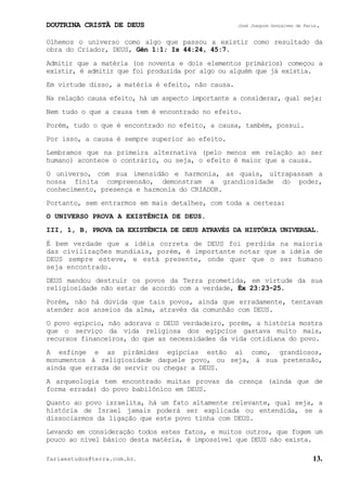 DOUTRINA CRISTÃ DE DEUS José Joaquim Gonçalves de Faria.
fariaestudos@terra.com.br. 13.
Olhemos o universo como algo que passou a existir como resultado da
obra do Criador, DEUS, Gên¨1:1; Is¨44:24, 45:7.
Admitir que a matéria (os noventa e dois elementos primários) começou a
existir, é admitir que foi produzida por algo ou alguém que já existia.
Em virtude disso, a matéria é efeito, não causa.
Na relação causa efeito, há um aspecto importante a considerar, qual seja:
Nem tudo o que a causa tem é encontrado no efeito.
Porém, tudo o que é encontrado no efeito, a causa, também, possui.
Por isso, a causa é sempre superior ao efeito.
Lembramos que na primeira alternativa (pelo menos em relação ao ser
humano) acontece o contrário, ou seja, o efeito é maior que a causa.
O universo, com sua imensidão e harmonia, as quais, ultrapassam a
nossa finita compreensão, demonstram a grandiosidade do poder,
conhecimento, presença e harmonia do CRIADOR.
Portanto, sem entrarmos em mais detalhes, com toda a certeza:
O UNIVERSO PROVA A EXISTÊNCIA DE DEUS.
III, 1, B, PROVA DA EXISTÊNCIA DE DEUS ATRAVÉS DA HISTÓRIA UNIVERSAL.
É bem verdade que a idéia correta de DEUS foi perdida na maioria
das civilizações mundiais, porém, é importante notar que a idéia de
DEUS sempre esteve, e está presente, onde quer que o ser humano
seja encontrado.
DEUS mandou destruir os povos da Terra prometida, em virtude da sua
religiosidade não estar de acordo com a verdade, Êx¨23:23-25.
Porém, não há dúvida que tais povos, ainda que erradamente, tentavam
atender aos anseios da alma, através da comunhão com DEUS.
O povo egípcio, não adorava o DEUS verdadeiro, porém, a história mostra
que o serviço da vida religiosa dos egípcios gastava muito mais,
recursos financeiros, do que as necessidades da vida cotidiana do povo.
A esfinge e as pirâmides egípcias estão aí como, grandiosos,
monumentos à religiosidade daquele povo, ou seja, à sua pretensão,
ainda que errada de servir ou chegar a DEUS.
A arqueologia tem encontrado muitas provas da crença (ainda que de
forma errada) do povo babilônico em DEUS.
Quanto ao povo israelita, há um fato altamente relevante, qual seja, a
história de Israel jamais poderá ser explicada ou entendida, se a
dissociarmos da ligação que este povo tinha com DEUS.
Levando em consideração todos estes fatos, e muitos outros, que fogem um
pouco ao nível básico desta matéria, é impossível que DEUS não exista.
 