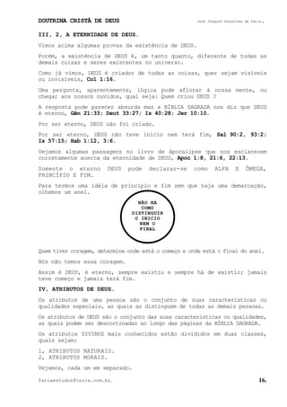 DOUTRINA CRISTÃ DE DEUS José Joaquim Gonçalves de Faria.
fariaestudos@terra.com.br. 16.
III, 2, A ETERNIDADE DE DEUS.
Vimos acima algumas provas da existência de DEUS.
Porém, a existência de DEUS é, um tanto quanto, diferente de todas as
demais coisas e seres existentes no universo.
Como já vimos, DEUS é criador de todas as coisas, quer sejam visíveis
ou invisíveis, Col¨1:16.
Uma pergunta, aparentemente, lógica pode aflorar à nossa mente, ou
chegar aos nossos ouvidos, qual seja: Quem criou DEUS¨?
A resposta pode parecer absurda mas a BÍBLIA SAGRADA nos diz que DEUS
é eterno, Gên¨21:33; Deut¨33:27; Is¨40:28; Jer¨10:10.
Por ser eterno, DEUS não foi criado.
Por ser eterno, DEUS não teve início nem terá fim, Sal¨90:2, 93:2;
Is¨57:15; Hab¨1:12, 3:6.
Vejamos algumas passagens no livro de Apocalipse que nos esclarecem
corretamente acerca da eternidade de DEUS, Apoc¨1:8, 21:6, 22:13.
Somente o eterno DEUS pode declarar-se como ALFA E ÔMEGA,
PRINCÍPIO E FIM.
Para termos uma idéia de princípio e fim sem que haja uma demarcação,
olhemos um anel.
Quem tiver coragem, determine onde está o começo e onde está o final do anel.
Nós não temos essa coragem.
Assim é DEUS, é eterno, sempre existiu e sempre há de existir; jamais
teve começo e jamais terá fim.
IV, ATRIBUTOS DE DEUS.
Os atributos de uma pessoa são o conjunto de suas características ou
qualidades especiais, as quais as distinguem de todas as demais pessoas.
Os atributos de DEUS são o conjunto das suas características ou qualidades,
as quais podem ser descortinadas ao longo das páginas da BÍBLIA SAGRADA.
Os atributos DIVINOS mais conhecidos estão divididos em duas classes,
quais sejam:
1, ATRIBUTOS NATURAIS.
2, ATRIBUTOS MORAIS.
Vejamos, cada um em separado.
NÃO HÁ
COMO
DISTINGUIR
O INICIO
NEM O
FINAL
 