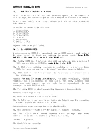DOUTRINA CRISTÃ DE DEUS José Joaquim Gonçalves de Faria.
fariaestudos@terra.com.br. 17.
IV, 1, ATRIBUTOS NATURAIS DE DEUS.
Os atributas naturais de DEUS são inerentes apenas, e tão somente, a
DEUS, ou seja, são atributos que só DEUS e ninguém ou nada mais os possui.
Os atributas naturais de DEUS, referem-se à sua natureza e mostram
como Deus é.
Os atributos naturais de DEUS são:
A, ONIPRESENÇA.
B, ONISCIÊNCIA.
C, ONIPOTÊNCIA.
D, UNIDADE.
E, INFINIDADE.
F, IMUTABILIDADE.
Vejamos cada um em particular.
IV, 1, A, ONIPRESENÇA.
A onipresença de DEUS é a capacidade que só DEUS possui, qual seja, a
de poder estar em todos os lugares, ao mesmo tempo, Deut¨4:39;
Sal¨139:3-16; Prov¨15:3; Is¨66:1; Jer¨23:23-24.
01, Porém, DEUS não é matéria, não está na matéria, nem a matéria é
DEUS, porque DEUS é ESPÍRITO, João¨4:24; 2ªCor¨3:17.
02, Se DEUS fosse matéria, estivesse na matéria, ou se a matéria fosse
DEUS, teríamos que aceitar o (absurdo) panteísmo como verdadeiro.
03, DEUS também, não tem necessidade de encher o universo com a
sua presença.
Vejamos Gên¨3:8; Is¨57:15; Jer¨23:23-24, por estes versículos, podemos
verificar que a onipresença de DEUS não é, nem está, limitada pelo
tempo nem pelo espaço, mas que onde houver necessidade da sua
presença, lá está DEUS em ação.
04, Por isso, DEUS é, simultaneamente, imanente e transcendente.
Transcendência significa:
01, Qualidade ou estado de transcendente.
02, Em Religião, o conjunto de atributos do Criador que lhe ressaltam
a superioridade em relação à criatura.
Transcendente entre outros, tem este significado:
01, Que transcende; muito elevado; superior, sublime, excelso.
Por isso, DEUS é infinitamente superior a nós, ou seja, está muito
acima e além de nós, em essência, poder e majestade.
Imanência significa:
01, Qualidade de imanente.
 