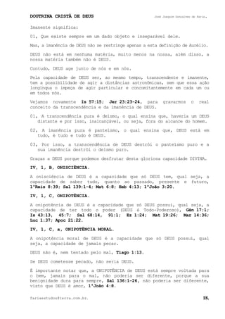 DOUTRINA CRISTÃ DE DEUS José Joaquim Gonçalves de Faria.
fariaestudos@terra.com.br. 18.
Imanente significa:
01, Que existe sempre em um dado objeto e inseparável dele.
Mas, a imanência de DEUS não se restringe apenas a esta definição de Aurélio.
DEUS não está em nenhuma matéria, muito menos na nossa, além disso, a
nossa matéria também não é DEUS.
Contudo, DEUS age junto de nós e em nós.
Pela capacidade de DEUS ser, ao mesmo tempo, transcendente e imanente,
tem a possibilidade de agir a distâncias astronômicas, sem que essa ação
longínqua o impeça de agir particular e concomitantemente em cada um ou
em todos nós.
Vejamos novamente Is¨57:15; Jer¨23:23-24, para gravarmos o real
conceito da transcendência e da imanência de DEUS.
01, A transcendência pura é deísmo, o qual ensina que, haveria um DEUS
distante e por isso, inalcançável, ou seja, fora do alcance do homem.
02, A imanência pura é panteísmo, o qual ensina que, DEUS está em
tudo, é tudo e tudo é DEUS.
03, Por isso, a transcendência de DEUS destrói o panteísmo puro e a
sua imanência destrói o deísmo puro.
Graças a DEUS porque podemos desfrutar desta gloriosa capacidade DIVINA.
IV, 1, B, ONISCIÊNCIA.
A onisciência de DEUS é a capacidade que só DEUS tem, qual seja, a
capacidade de saber tudo, quanto ao passado, presente e futuro,
1ºReis¨8:39; Sal¨139:1-4; Mat¨6:8; Heb¨4:13; 1ªJoão¨3:20.
IV, 1, C, ONIPOTÊNCIA.
A onipotência de DEUS é a capacidade que só DEUS possui, qual seja, a
capacidade de ter todo o poder (DEUS é Todo-Poderoso), Gên¨17:1;
Is¨43:13, 45:7; Sal¨68:14, 91:1; Ez¨1:24; Mat¨19:26; Mar¨14:36;
Luc¨1:37; Apoc¨21:22.
IV, 1, C, a, ONIPOTÊNCIA MORAL.
A onipotência moral de DEUS é a capacidade que só DEUS possui, qual
seja, a capacidade de jamais pecar.
DEUS não é, nem tentado pelo mal, Tiago¨1:13.
Se DEUS cometesse pecado, não seria DEUS.
É importante notar que, a ONIPOTÊNCIA de DEUS está sempre voltada para
o bem, jamais para o mal, não poderia ser diferente, porque a sua
benignidade dura para sempre, Sal¨136:1-26, não poderia ser diferente,
visto que DEUS é amor, 1ªJoão¨4:8.
 