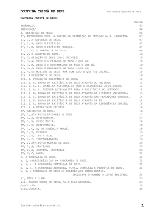 DOUTRINA CRISTÃ DE DEUS José Joaquim Gonçalves de Faria.
fariaestudos@terra.com.br. 2.
DOUTRINA CRISTÃ DE DEUS.
PÁGINA
PREÂMBULO. 03
INTRODUÇÃO. 06
I, DEFINIÇÃO DE DEUS. 06
II, ENTENDENDO DEUS, A PARTIR DA DEFINIÇÃO DO TEÓLOGO A. B. LANGSTON. 07
II, 1, A NATUREZA DE DEUS. 07
II, 1, A, DEUS É ESPÍRITO. 07
II, 1, B, DEUS É ESPÍRITO PESSOAL. 07
II, 1, C, A APARÊNCIA DE DEUS. 08
II, 2, O CARÁTER DE DEUS. 10
II, 3, RELAÇÃO DE DEUS COM O UNIVERSO. 10
II, 3, A, DEUS É O CRIADOR DE TUDO O QUE HÁ. 10
II, 3, B, DEUS É O SUSTENTADOR DE TUDO O QUE HÁ. 10
II, 3, C, DEUS É DIRIGENTE DE TUDO O QUE HÁ. 10
II, 4, OS MOTIVOS DE DEUS PARA COM TUDO O QUE FOI CRIADO. 10
III, A EXISTÊNCIA DE DEUS. 10
III, 1, PROVAS DA EXISTÊNCIA DE DEUS. 11
III, 1, A, PROVA DA EXISTÊNCIA DE DEUS ATRAVÉS DO UNIVERSO. 11
III, 1, A, a, PRIMEIRA ALTERNATIVA PARA A EXISTÊNCIA DO UNIVERSO. 12
III, 1, A, b, SEGUNDA ALTERNATIVA PARA A EXISTÊNCIA DO UNIVERSO. 12
III, 1, B, PROVA DA EXISTÊNCIA DE DEUS ATRAVÉS DA HISTÓRIA UNIVERSAL. 13
III, 1, C, PROVA DA EXISTÊNCIA DE DEUS ATRAVÉS DAS PERCEPÇÕES HUMANAS. 14
III, 1, D, PROVA DA EXISTÊNCIA DE DEUS ATRAVÉS DA FÉ. 14
III, 1, E, PROVA DA EXISTÊNCIA DE DEUS ATRAVÉS DA EXPERIÊNCIA CRISTÃ. 15
III, 2, A ETERNIDADE DE DEUS. 16
IV, ATRIBUTOS DE DEUS. 16
IV, 1, ATRIBUTOS NATURAIS DE DEUS. 17
IV, 1, A, ONIPRESENÇA. 17
IV, 1, B, ONISCIÊNCIA. 18
IV, 1, C, ONIPOTÊNCIA. 18
IV, 1, C, a, ONIPOTÊNCIA MORAL. 18
IV, 1, D, UNIDADE. 19
IV, 1, E, INFINIDADE. 19
IV, 1, F, IMUTABILIDADE. 19
IV, 2, ATRIBUTOS MORAIS DE DEUS. 20
IV, 2, A, SANTIDADE. 20
IV, 2, B, JUSTIÇA, (RETIDÃO). 20
IV, 2, C, AMOR. 21
V, A SOBERANIA DE DEUS. 21
V, 1, CARACTERÍSTICAS DA SOBERANIA DE DEUS. 21
V, 1, A, A SOBERANIA UNIVERSAL DE DEUS. 21
V, 1, B, A SOBERANIA ABSOLUTA, TOTAL, COMPLETA E PERPÉTUA DE DEUS. 21
V, 2, A SOBERANIA DE DEUS EM RELAÇÃO AOS SERES MORAIS,
INCLUSIVE O HOMEM; O LIVRE ARBÍTRIO. 21
VI, DEUS E O MAL. 23
VII, ALGUNS NOMES DE DEUS, NA BÍBLIA SAGRADA. 23
CONCLUSÃO. 25
BIBLIOGRAFIA. 26
 