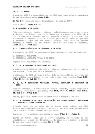DOUTRINA CRISTÃ DE DEUS José Joaquim Gonçalves de Faria.
fariaestudos@terra.com.br. 21.
IV, 2, C, AMOR.
O amor de DEUS é a capacidade que só DEUS tem, qual seja, a capacidade
de ser totalmente amor, João¨3:16.
Em Rom¨5:8 temos uma clara demonstração do amor de DEUS.
DEUS é amor, 1ªJoão¨4:8,16.
V, A SOBERANIA DE DEUS.
Pela sua natureza, caráter, criação, relacionamento com o universo e
atributos, concluímos, sem dificuldade, que a soberania de DEUS não é
como a soberania humana, mas extremamente superior, visto que, sua
autoridade ultrapassa a tudo e a todos, pois não há nada, do que veio
à existência, que não lhe esteja sujeito, quer seja no aspecto
material e visível ao ser humano, quer no invisível e imaterial,
1ºCrô¨29:11; 1ªPed¨3:22.
V, 1, CARACTERÍSTICAS DA SOBERANIA DE DEUS.
A soberania da DEUS tem basicamente duas características, as quais são:
A, SOBERANIA UNIVERSAL.
B, SOBERANIA ABSOLUTA, TOTAL E COMPLETA.
Vejamos cada uma destas em separado.
V, 1, A, A SOBERANIA UNIVERSAL DE DEUS.
A soberania de DEUS se sobrepõe a todas as coisas que, em virtude da
sua vontade, foram trazidas à existência.
A soberania de DEUS abrange a totalidade da imensidão do universo, com
suas medidas astronômicas e com tudo o que este contém, Deut¨4:39;
1ºCrô¨29:10-12; Sal¨103:19.
V, 1, B, A SOBERANIA ABSOLUTA, TOTAL, COMPLETA E PERPÉTUA DE
DEUS.
Além de universal, a soberania de DEUS é absoluta, total, completa e
perpétua, sobre tudo o que criou, Sal¨45:6, 103:19, 145:13; Dan¨4:1-3,
34; Heb¨1:8; 2ªPed¨1:11.
Não há, portanto, restrições ou limitações à soberania de DEUS.
V, 2, A SOBERANIA DE DEUS EM RELAÇÃO AOS SERES MORAIS, INCLUSIVE
O HOMEM; O LIVRE ARBÍTRIO.
O homem junto com os anjos são os únicos seres criados por DEUS
dotados de inteligência e moral, as quais, são exaltadas porque ambos
têm o livre arbítrio, também dado por DEUS.
Quanto ao livre arbítrio dos anjos, vejamos 2ªPed¨2:4; Judas¨6.
Quanto ao homem, este usa o livre arbítrio, em virtude da sua
inteligência, a qual lhe dá condições de discernir e decidir a conduta
da sua vida entre o bem e o mal, Gên¨3:1-24.
 