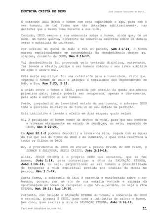 DOUTRINA CRISTÃ DE DEUS José Joaquim Gonçalves de Faria.
fariaestudos@terra.com.br. 22.
O soberano DEUS dotou o homem com esta capacidade e age, para com o
ser humano, de tal forma que não interfere arbitrariamente, nas
decisões que o mesmo toma durante a sua vida.
Contudo, DEUS exerce a sua soberania sobre o homem, ainda que, de um
modo, um tanto quanto, diferente da soberania exercida sobre os demais
seres e materiais do universo.
Por ocasião da queda de Adão e Eva no pecado, Gên¨3:1-24, o homem
morreu espiritualmente em conseqüência da desobediência destes ao,
simples, conselho de DEUS, Gên¨2:16−17.
Tal desobediência foi provocada pela tentação diabólica, entretanto,
foi levada a efeito, porque o ser humano colocou o seu livre arbítrio
em ação e usou-o mal.
Esta morte espiritual foi uma catástrofe para a humanidade, visto que,
separou o homem de DEUS e atingiu a totalidade dos descendentes de
Adão e Eva, Rom¨3:23, 5:12.
A união entre o homem e DEUS, perdida por ocasião da queda dos nossos
primeiros pais, jamais poderia ser recuperada, apenas e tão-somente,
pela ação e esforço do ser humano.
Porém, compadecido do lamentável estado do ser humano, o soberano DEUS
toma a gloriosa iniciativa de tirá-lo do seu estado de perdição.
Esta iniciativa é levada a efeito em duas etapas, quais sejam:
01, A proibição do homem comer da árvore da vida, para que não comesse
e vivesse eternamente em estado de perdição, ou seja, separado de
DEUS, Gên¨3:22-24.
Em Apoc¨22:1-2 podemos descobrir a árvore da vida, regada com as águas
do rio que sai do trono de DEUS e do CORDEIRO, a qual está reservada a
todos os filhos de DEUS.
02, A providencia de DEUS em enviar a pessoa DIVINA DO SEU FILHO, O
SENHOR E SALVADOR, JESUS CRISTO, João¨3:16−18.
Aliás, JESUS CRISTO é o próprio DEUS que encarnou, que se fez
homem, João¨1:14, para concretizar a obra da SALVAÇÃO ETERNA,
João¨3:16-18, ou seja, proporcionar ao ser humano a possibilidade
de recuperar a vida espiritual perdida por ocasião da queda no
pecado, Gên¨3:1-24.
Desta forma, a soberania de DEUS é exercida e manifestada sobre o ser
humano, porque, por um ato de sua estrita vontade e autoria dá
oportunidade ao homem de recuperar o que havia perdido, ou seja a VIDA
ETERNA, Mat¨18:11; Luc¨19:10.
Portanto, com relação à SALVAÇÃO ETERNA do homem, a soberania de DEUS
é exercida, porque; É DEUS, quem toma a iniciativa de salvar o homem,
bem como, quem realiza a obra da SALVAÇÃO ETERNA, João¨3:16-18.
 