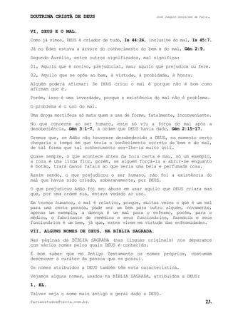 DOUTRINA CRISTÃ DE DEUS José Joaquim Gonçalves de Faria.
fariaestudos@terra.com.br. 23.
VI, DEUS E O MAL.
Como já vimos, DEUS é criador de tudo, Is¨44:24, inclusive do mal, Is¨45:7.
Já no Éden estava a árvore do conhecimento do bem e do mal, Gên¨2:9.
Segundo Aurélio, entre outros significados, mal significa:
01, Aquilo que é nocivo, prejudicial, mau; aquilo que prejudica ou fere.
02, Aquilo que se opõe ao bem, à virtude, à probidade, à honra.
Alguém poderá afirmar: Se DEUS criou o mal é porque não é bom como
afirmam que é.
Porém, isso é uma inverdade, porque a existência do mal não é problema.
O problema é o uso do mal.
Uma droga mortífera só mata quem a usa de forma, fatalmente, inconveniente.
No que concerne ao ser humano, este só viu a força do mal após a
desobediência, Gên¨3:1-7, à ordem que DEUS havia dado, Gên¨2:15-17.
Cremos que, se Adão não houvesse desobedecido a DEUS, no momento certo
chegaria o tempo em que teria o conhecimento correto do bem e do mal,
de tal forma que tal conhecimento ser-lhe-ia muito útil.
Quase sempre, o que acontece antes da hora certa é mau, só um exemplo,
a rosa é uma linda flor, porém, se alguém forçá-la a abrir-se enquanto
é botão, trará danos fatais ao que seria uma bela e perfumada rosa.
Assim sendo, o que prejudicou o ser humano, não foi a existência do
mal que havia sido criado, soberanamente, por DEUS.
O que prejudicou Adão foi seu abuso em usar aquilo que DEUS criara mas
que, por uma ordem sua, estava vedado ao uso.
Em termos humanos, o mal é relativo, porque, muitas vezes o que é um mal
para uma certa pessoa, pode ser um bem para outro alguém, novamente,
apenas um exemplo, a doença é um mal para o enfermo, porém, para o
médico, o fabricante de remédios e seus funcionários, farmácia e seus
funcionários é um bem, já que, estes vivem em virtude das enfermidades.
VII, ALGUNS NOMES DE DEUS, NA BÍBLIA SAGRADA.
Nas páginas da BÍBLIA SAGRADA (nas línguas originais) nos deparamos
com vários nomes pelos quais DEUS é conhecido.
É bom saber que no Antigo Testamento os nomes próprios, costumam
descrever o caráter da pessoa que os possui.
Os nomes atribuídos a DEUS também têm esta característica.
Vejamos alguns nomes, usados na BÍBLIA SAGRADA, atribuídos a DEUS:
1, EL.
Talvez seja o nome mais antigo e geral dado a DEUS.
 