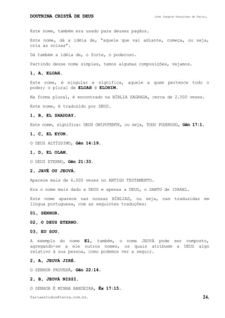 DOUTRINA CRISTÃ DE DEUS José Joaquim Gonçalves de Faria.
fariaestudos@terra.com.br. 24.
Este nome, também era usado para deuses pagãos.
Este nome, dá a idéia de, “aquele que vai adiante, começa, ou seja,
cria as coisas”.
Dá também a idéia de, o forte, o poderoso.
Partindo desse nome simples, temos algumas composições, vejamos.
1, A, ELOAH.
Este nome, é singular e significa, aquele a quem pertence todo o
poder; o plural de ELOAH é ELOHIM.
Na forma plural, é encontrado na BÍBLIA SAGRADA, cerca de 2.500 vezes.
Este nome, é traduzido por DEUS.
1, B, EL SHADDAY.
Este nome, significa: DEUS ONIPOTENTE, ou seja, TODO PODEROSO, Gên¨17:1.
1, C, EL EYON.
O DEUS ALTÍSSIMO, Gên¨14:19.
1, D, EL OLAM.
O DEUS ETERNO, Gên¨21:33.
2, JAVÉ OU JEOVÁ.
Aparece mais de 6.000 vezes no ANTIGO TESTAMENTO.
Era o nome mais dado a DEUS e apenas a DEUS, o SANTO de ISRAEL.
Este nome aparece nas nossas BÍBLIAS, ou seja, nas traduzidas em
língua portuguesa, com as seguintes traduções:
01, SENHOR.
02, O DEUS ETERNO.
03, EU SOU.
A exemplo do nome El, também, o nome JEOVÁ pode ser composto,
agregando-se a ele outros nomes, os quais atribuem a DEUS algo
relativo à sua pessoa, como podemos ver a seguir.
2, A, JEOVÁ JIRÉ.
O SENHOR PROVERÁ, Gên¨22:14.
2, B, JEOVÁ NISSI.
O SENHOR É MINHA BANDEIRA, Êx¨17:15.
 