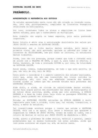 DOUTRINA CRISTÃ DE DEUS José Joaquim Gonçalves de Faria.
fariaestudos@terra.com.br. 3.
PREÂMBULO.
APRESENTAÇÃO E REFERÊNCIA AOS ESTUDOS
Os estudos apresentados neste curso não são criação ou invenção nossa,
são, isto sim, principalmente, compilados da literatura evangélica
relacionada na bibliografia.
Por isso, orientamos todos os alunos a adquirirem os livros base
destes estudos, para que o conhecimento se multiplique.
Este trabalho não esgota os temas expostos, pois seria pretensão
inoportuna.
Nosso intuito é abrir alas à estruturação doutrinária dos salvos por
JESUS CRISTO e amantes da DOUTRINA CRISTÃ.
Reconhecemos que a linha mestra destes estudos, pelo menos à
primeira vista, não será aprovada, apoiada ou adotada por todas as
correntes do CRISTIANISMO, nem por todos os leitores, ou estudiosos
destes trabalhos.
Porém, isso não nos preocupa, porque cremos que todo o conteúdo está
de acordo com a PALAVRA DE DEUS, a qual é, para todos os efeitos, a
fonte, imutável, de toda a revelação DIVINA e, por isso, da totalidade
da DOUTRINA CRISTÃ.
Assim sendo, cremos, inabalavelmente, em tudo o que está escrito, já
que, não saiu de nós, veio de DEUS.
Outro ponto a considerar é o aspecto subjetivo dos estudos realizados,
visto que, estes não são uma transcrição dos livros contidos na
bibliografia, são, isto sim, uma adaptação resumida dos mesmos,
visando ajudar os irmãos que não acessam estudos mais profundos das
DOUTRINAS CRISTÃS.
Além disto, e ainda, em virtude da subjetividade destes estudos,
talvez haja alguns pontos não encontrados nas obras da bibliografia ou
em outras obras escritas, porém, ainda que isto aconteça, a BÍBLIA
SAGRADA é a base de todos eles, haja vista as passagens BÍBLICAS, as
quais, jamais poderão ser alteradas.
Estudar as DOUTRINAS CRISTÃS extraídas da BÍBLIA SAGRADA é muito
importante para todo o cristão, visto que, tal estudo, tranqüiliza, e
muito, a mente do estudioso.
Tal tranqüilidade acontece porque o crente que estuda a DOUTRINA
CRISTÃ, nela crê e se apoia, fica imune a heresias que aparecem e
reaparecem na IGREJA DE JESUS CRISTO, vindas de todos os lados, com o
intuito de desviar os salvos por JESUS CRISTO da obediência a DEUS.
Porém, quanto a problemas de ordem secular, material e pessoal, jamais
prometeremos que os mesmos terminarão com estes estudos, ainda que
isso possa acontecer em alguns ou, até, em muitos casos.
 
