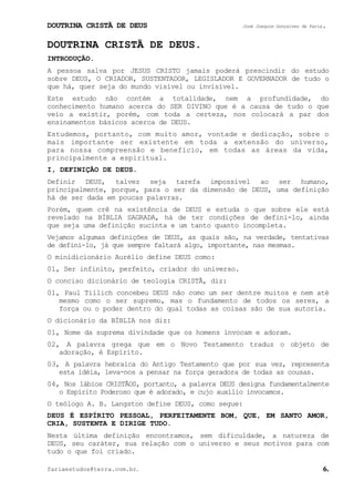 DOUTRINA CRISTÃ DE DEUS José Joaquim Gonçalves de Faria.
fariaestudos@terra.com.br. 6.
DOUTRINA CRISTÃ DE DEUS.
INTRODUÇÃO.
A pessoa salva por JESUS CRISTO jamais poderá prescindir do estudo
sobre DEUS, O CRIADOR, SUSTENTADOR, LEGISLADOR E GOVERNADOR de tudo o
que há, quer seja do mundo visível ou invisível.
Este estudo não contém a totalidade, nem a profundidade, do
conhecimento humano acerca do SER DIVINO que é a causa de tudo o que
veio a existir, porém, com toda a certeza, nos colocará a par dos
ensinamentos básicos acerca de DEUS.
Estudemos, portanto, com muito amor, vontade e dedicação, sobre o
mais importante ser existente em toda a extensão do universo,
para nossa compreensão e benefício, em todas as áreas da vida,
principalmente a espiritual.
I, DEFINIÇÃO DE DEUS.
Definir DEUS, talvez seja tarefa impossível ao ser humano,
principalmente, porque, para o ser da dimensão de DEUS, uma definição
há de ser dada em poucas palavras.
Porém, quem crê na existência de DEUS e estuda o que sobre ele está
revelado na BÍBLIA SAGRADA, há de ter condições de defini-lo, ainda
que seja uma definição sucinta e um tanto quanto incompleta.
Vejamos algumas definições de DEUS, as quais são, na verdade, tentativas
de defini-lo, já que sempre faltará algo, importante, nas mesmas.
O minidicionário Aurélio define DEUS como:
01, Ser infinito, perfeito, criador do universo.
O conciso dicionário de teologia CRISTÃ, diz:
01, Paul Tillich concebeu DEUS não como um ser dentre muitos e nem até
mesmo como o ser supremo, mas o fundamento de todos os seres, a
força ou o poder dentro do qual todas as coisas são de sua autoria.
O dicionário da BÍBLIA nos diz:
01, Nome da suprema divindade que os homens invocam e adoram.
02, A palavra grega que em o Novo Testamento traduz o objeto de
adoração, é Espírito.
03, A palavra hebraica do Antigo Testamento que por sua vez, representa
esta idéia, leva-nos a pensar na força geradora de todas as cousas.
04, Nos lábios CRISTÃOS, portanto, a palavra DEUS designa fundamentalmente
o Espírito Poderoso que é adorado, e cujo auxílio invocamos.
O teólogo A. B. Langston define DEUS, como segue:
DEUS É ESPÍRITO PESSOAL, PERFEITAMENTE BOM, QUE, EM SANTO AMOR,
CRIA, SUSTENTA E DIRIGE TUDO.
Nesta última definição encontramos, sem dificuldade, a natureza de
DEUS, seu caráter, sua relação com o universo e seus motivos para com
tudo o que foi criado.
 