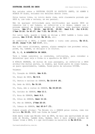 DOUTRINA CRISTÃ DE DEUS José Joaquim Gonçalves de Faria.
fariaestudos@terra.com.br. 8.
Nos estudos sobre a DOUTRINA CRISTÃ DO ESPÍRITO SANTO, DO HOMEM E
ACERCA DO diabo, entramos nos detalhes destes itens.
Pelos textos lidos, no início deste item, está claramente provado que
DEUS é, com toda a certeza, um ser pessoal.
Não há qualquer dificuldade para verificarmos que quando DEUS se
comunica com o ser humano, ao referir-se a si mesmo, sempre usa o
pronome pessoal da primeira pessoa do singular como qualquer pessoa
humana, Gên¨17:1, 26:24; Lev¨22:33, 23:22; Deut¨5:6; Juí¨6:8-10;
1ºSam¨10:18; Is¨41:17; Jer¨7:23; Ez¨20:19, etc.
Por outro lado, quando o homem se dirige a DEUS também o trata como
pessoa, Gên¨3:9-10, 16:13; Êx¨32:11, etc.
Ao referir-se a DEUS, o homem também o trata como pessoa, Êx¨15:2,
23:25; Josué¨7:19; Sof¨3:17, etc.
Nos três casos alistamos, apenas, alguns exemplos com pronomes retos,
porém, há, também, os oblíquos e os ocultos.
II, 1, C, A APARÊNCIA DE DEUS.
Terá o homem subsídios ou condições, suficientes, para conceber e
determinar qual seja a forma ou a aparência de DEUS¨?
A BÍBLIA SAGRADA, em muitas de suas passagens, ao referir-se a DEUS
atribui-lhe muitas partes, ou órgãos, que fazem parte do corpo humano,
as quais aparentemente, também, fazem parte da natureza DIVINA.
Vejamos:
01, Coração do SENHOR, Gên¨8:21.
02, Braço de DEUS, Êx¨6:6.
03, Destra e narinas do SENHOR, Êx¨15:6-8¨(8).
04, Dedo de DEUS, Êx¨31:18.
05, Face, mão e costas do SENHOR, Êx¨33:20-23.
06, Ouvidos do SENHOR, Núm¨11:1.
07, Boca do SENHOR, Deut¨8:3.
08, Olhos do SENHOR, Deut¨11:12.
09, Pés do SENHOR, 2ºSam¨22:10.
10, Cabeça do SENHOR, Sal¨60:6-7¨(7).
Poderá alguém afirmar: “Se Moisés viu o SENHOR pelas costas, como nos
declara Êx¨33:23, DEUS tem forma de homem”¨!
Além desta visão que Moisés teve de DEUS, há mais uma oportunidade em que
além de Moisés, também Arão, Nadabe, Abiú e mais setenta anciãos de
Israel viram a DEUS, é o que verificamos na narrativa de Êx¨24:9-11.
 