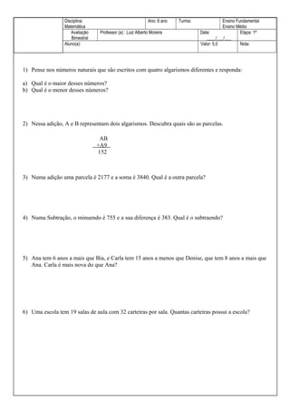 4)

Disciplina:
Matemática
Avaliação
Bimestral
Aluno(a):

Ano: 6 ano
Professor (a) : Luiz Alberto Moreira

Turma:

Ensino Fundamental
Ensino Médio
Data:
Etapa: 1ª
____/___/___
Valor: 5,0
Nota:

1) Pense nos números naturais que são escritos com quatro algarismos diferentes e responda:
a) Qual é o maior desses números?
b) Qual é o menor desses números?

2) Nessa adição, A e B representam dois algarismos. Descubra quais são as parcelas.
AB
+A9
152

3) Numa adição uma parcela é 2177 e a soma é 3840. Qual é a outra parcela?

4) Numa Subtração, o minuendo é 755 e a sua diferença é 383. Qual é o subtraendo?

5) Ana tem 6 anos a mais que Bia, e Carla tem 15 anos a menos que Denise, que tem 8 anos a mais que
Ana. Carla é mais nova do que Ana?

6) Uma escola tem 19 salas de aula com 32 carteiras por sala. Quantas carteiras possui a escola?

 