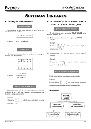 PREVEST
                                 SISTEMAS LINEARES
I. DEFINIÇÕES PREELIMINARES                                     II. CLASSIFICAÇÃO               DE UM      SISTEMA LINEAR
                                                                      QUANTO AO NÚMERO DE SOLUÇÕES

                                                  o
    Uma equação é dita linear quando for do 1 grau em
relação às suas m variáveis.
                                                                    É todo sistema que apresenta, PELO MENOS, uma
                                                                solução, podendo ser:
                    ax + by + ... + cz = d
                                                                a)    DETERMINADO: o Sistema Linear possui, APENAS, uma
                                                                      solução.
   Exemplo:     2x + y – 3w + 4z = 8
                                                                      Exemplo:
                                                                                2x − 2 y = 0
                                                                      O sistema              admite apenas como solução o
                                                                                x + 2 y = 3
                                                                      par ordenado (1, 1).


     Define-se como sistema linear ao conjunto de n equações    b)    INDETERMINADO:     O    Sistema     Linear     possui    infinitas
lineares, com m incógnitas.                                           soluções.

                    ax + by + ... + cz = d                            Exemplo:
                    ex + fy + ... + gz = h                                           2x + 2 y = 4
                                                                     O    sistema                      admite    infinitas   soluções,
                     .    .          . .                                             x + y = 2
                     .    .          . .                             como: (1, 1), (2, 0), (3, -1), ...
                     .    .          . .
                    ix + jy + ... + kz = u


                x − 2 y − 2z = −3
                
   Exemplo:     4 x + 8 y + 2z = 14                                 É todo sistema linear que não apresenta solução.
                2 x + 3 y − 4 z = 1
                
                                                                     Exemplo:
                                                                                      2x + y = 3
                                                                     Para o sistema              , não existe um par ordenado
                                                                                      2x + y = 4
                                                                     que satisfaça simultaneamente as duas equações.


   Denomina-se solução de um sistema linear ao conjunto              RESUMINDO:
ordenado (x1, x2, ..., xm) que é solução, simultaneamente, de
todas as equações do sistema.
                                                                                             SISTEMA
   Exemplo:
                                                                                             LINEAR
              2x − 3y = −4
   O sistema                admite como solução o conjunto
              3x + 4 y = 11
   ordenado (1, 2).
                                                                            Possível                             Impossível
                                                                          (admite solução)                 (não admite solução)




                                                                 Determinado                        Indeterminado
                                                                     (solução única)                 (infinitas soluções)



Matemática                                                                                                                           10
 