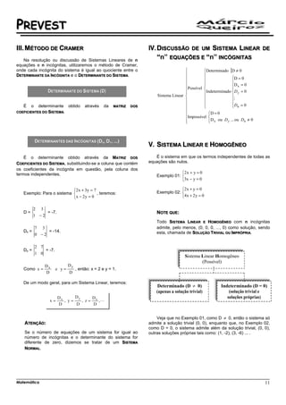 PREVEST
III. MÉTODO DE CRAMER                                                       DISCUSSÃO DE UM SISTEMA LINEAR                         DE

   Na resolução ou discussão de Sistemas Lineares de n
                                                                            “n” EQUAÇÕES E “n” INCÓGNITAS
equações e n incógnitas, utilizaremos o método de Cramer,
onde cada incógnita do sistema é igual ao quociente entre o                                         Determinado {D ≠ 0
DETERMINANTE DA INCÓGNITA e o DETERMINANTE DO SISTEMA.                                              
                                                                                                                  D = 0
                                                                                                                  
                                                                                           Possível               D x = 0
                                                                                                                  
                                                                                                    Indeterminado D y = 0
                                                                            Sistema Linear                        
                                                                                                                  M
                                                                                                                  Dn = 0
                                                                                                                    
   É    o    determinante      obtido    através    da   MATRIZ   DOS
                                                                                                    
COEFICIENTES DO SISTEMA.                                                                              D = 0
                                                                                                       
                                                                                           Impossível 
                                                                                           
                                                                                                      D x ou D y ... ou Dn ≠ 0
                                                                                                       



                                                (DX, DY, ...)
                                                                            SISTEMA LINEAR E HOMOGÊNEO
    É o determinante obtido através da MATRIZ DOS                          É o sistema em que os termos independentes de todas as
COEFICIENTES DO SISTEMA, substituindo-se a coluna que contém            equações são nulos.
os coeficientes da incógnita em questão, pela coluna dos
termos independentes.                                                                   2x + y = 0
                                                                            Exemplo 01: 
                                                                                        3x − y = 0

                           2x + 3y = 7                                                 2x + y = 0
   Exemplo: Para o sistema             , teremos:                          Exemplo 02: 
                           x − 2 y = 0                                                 4x + 2 y = 0

          2 3
   D=          = -7.                                                        NOTE QUE:
          1 −2
                                                                            Todo SISTEMA LINEAR E HOMOGÊNEO com n incógnitas
            7 3                                                             admite, pelo menos, (0, 0, 0, ..., 0) como solução, sendo
   Dx =          = -14.                                                     esta, chamada de SOLUÇÃO TRIVIAL OU IMPRÓPRIA.
            0 −2

            2 7
   Dy =         = -7.
            1 0
                                                                                          Sistema Linear Homogêneo
                                                                                                  (Possível)
                Dx             Dy
   Como x =             e y=        , então: x = 2 e y = 1.
                D              D

   De um modo geral, para um Sistema Linear, teremos:
                                                                            Determinado (D       0)           Indeterminado (D = 0)




                                                                            Veja que no Exemplo 01, como D ≠ 0, então o sistema só
    ATENÇÃO:                                                            admite a solução trivial (0, 0), enquanto que, no Exemplo 02,
                                                                        como D = 0, o sistema admite além da solução trivial, (0, 0),
    Se o número de equações de um sistema for igual ao                  outras soluções próprias tais como: (1, -2), (3, -6) ... .
    número de incógnitas e o determinante do sistema for
    diferente de zero, dizemos se tratar de um SISTEMA
    NORMAL.




Matemática                                                                                                                         11
 