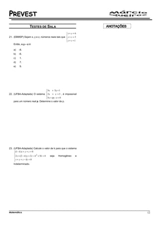 PREVEST
                   TESTES DE SALA
                                                   x + y = 6
                                                   
21. (EBMSP) Sejam x, y e z, números reais tais que  y + z = 3
                                                   x + z = 1
                                                   
    Então, x.y – z é:

    a)   -8.
    b)   -6.
    c)   1.
    d)   7.
    e)   9.




                              3x + 5y = 1
                              
22. (UFBA-Adaptada) O sistema 2x + z = 3 , é impossível
                              5x + py - z = 0
                              
    para um número real p. Determine o valor de p.




23. (UFBA-Adaptada) Calcule o valor de k para que o sistema
     (1 − k ) x + y + z = 0
     
     
      2 x + ( 2 − k ) y + 2 z − k + 5k = 4
                                  2
                                            seja Homogêneo e
      x + y + z − kz = 0
     
     
    Indeterminado.




Matemática                                                       12
 