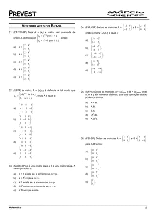 PREVEST
              VESTIBULARES DO BRASIL                                                                  2 0          2 1
                                                                04. (FMU-SP) Dadas as matrizes A =   − 1 3 e B =  0 3 ,
                                                                                                                       
                                                                                                                      
01. (FATEC-SP) Seja A = (aij) a matriz real quadrada de             então a matriz –2.A.B é igual a:
                          a ij = 2 i+ j para i < j;
                          
    ordem 2, definida por                           , então:             8 −2 
                          a ij = i + 1 para i ≥ j;
                                   2                                a)   
                                                                         14     .
                                                                              7
                                                                                 
            2        8                                                  −8 −2 
    a)   A=                                                            
            5
                     5
                       
                                                                    b)    14 7  .
                                                                                 
                                                                                
            2        8                                                    −8 −2 
    b)   A=                                                            
            5
                     6
                       
                                                                    c)    − 14 − 7  .
                                                                                    
                                                                                   
            2        4                                                  8 2
    c)   A=                                                            
            8
                     5
                       
                                                                    d)   14 7  .
                                                                               
                                                                              
            2  8                                                        −8  −4 
    d)   A=                                                            
            2
               5
                 
                                                                    e)    4 − 16  .
                                                                                   
                                                                                  
             2 8
    e)   A= 
             2 3
                 
                



02. (UFPA) A matriz A = (aij)3x3 é definida de tal modo que
                                                                05. (UFPA) Dadas as matrizes A = (aij)mxn e B = (bij)pxm, onde
            ( −1) i + j , se i ≠ j.
                                                                   n, m e p são números distintos, qual das operações abaixo
     a ij =                         , então A é igual a:
            0, se i = j.
            
                                                                    podemos afirmar:

                                                                    a)   A + B.
          0 − 1 1
                                                                  b)   A.B.
    a)    − 1 0 − 1 .
          1 −1 0                                                  c)   B.A.
                                                                         t
                                                                    d)   (A ).B.
          1 0 0
                                                                              t
    b)    0 − 1 0 .                                               e)   A.(B ).
         0   0 1
                 
          0 1 − 1
                   
    c)    1 0    1 .
          −1 1 0 
                   
                                                                                                   1 1         0    1
         −1 0  0                                              06. (FEI-SP) Dadas as matrizes A = 
                                                                                                    0 0  e B =  0 − 1 ,
                                                                                                                      
                                                                                                                   
    d)    0 1 0 .
          0 0 − 1                                                 para A.B temos:
                 
          0 − 1 − 1                                                    0     1
                                                                  a)   
                                                                         0      .
    e)    1 0 − 1 .                                                          0
                                                                                 
         1    1 0
                                                                       0   0
                                                                    b)   
                                                                         0    .
                                                                             0
                                                                               
03. (MACK-SP) A é uma matriz mxn e B é uma matriz mxp. A                 0     1
                                                                    c)   
                                                                         0      .
    afirmação falsa é:                                                       − 1
                                                                                 
                                                                          0 2
    a)   A + B existe se, e somente se, n = p.                      d)   
                                                                          0 0 .
                                                                               
                  t                                                           
    b)   A = A implica m = n.
                                                                          1
    c)   A.B existe se, e somente se, n = p.                        e)    .
                                                                         1
              t
                                                                          
    d)   A.B existe se, e somente se, n = p.
          t
    e)   A .B sempre existe.




Matemática                                                                                                                 13
 