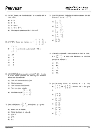 PREVEST
07. (UFMS) Sejam A e B matrizes 2x2. Se o produto A.B é          11. (PUC-RS) A matriz transposta da matriz quadrada A = (aij)
                                                                                              i–j
    nulo, então:                                                     de ordem 2 com aij = (-2) é:

    a)   A = 0.                                                            1 2
                                                                     a)   
                                                                          1 / 2 1  .
                                                                                   
    b)   B = 0.                                                                   
    c)   A = B = 0.                                                        1      2
                                                                     b)   
                                                                           −1/ 2 1  .
                                                                                      
    d)   A = 0 ou B = 0.                                                             
    e)   Não se pode garantir que A = 0 ou B = 0.                          1 −1 / 2 
                                                                     c)   
                                                                          − 2       .
                                                                                 1 
                                                                           1     −2 
                                                                     d)   
                                                                           −1/ 2 1  .
                                                                                     
                                                                                    
                                             5  0 − 3                   1 0
                                                                   e)   
                                                                          0 1 .
                                                                              
08. (FGV-SP) Dadas as matrizes A =           1 −2   1      e               
                                             0  0 − 1
                                                     
        1 − 1
              
    B=  0   3  , o elemento c12 da matriz C = A.B é:
       − 2 4
              
                                                                 12. (ITA-SP) Considere P a matriz inversa da matriz M, onde:
    a)   –17.                                                              1 / 3 0
                                                                     M =  1 / 7 1 . A soma dos elementos da diagonal
                                                                                   
    b)        7.                                                                  
    c)    –3.                                                        principal da matriz P é:
    d)        3.                                                     a)    9/4.
    e)    –6.                                                        b)    4/9.
                                                                     c)      4.
                                                                     d)    5/9.
                                             2                       e)   –1/9.
09. (CESEM-SP) Dada a equação matricial X –2X = 0, onde
    X é uma matriz quadrada, nxn, não singular. Podemos
    afirmar que esta equação:

    a)   Tem uma infinidade de soluções.
    b)   Não tem solução.                                        13. (FIOCRUZ-SP) Dadas as matrizes A e B, com
    c)   Tem duas soluções distintas.                                     1 0          0 1                    -1
                                                                     A=  − 2 1 e B =  − 2 3  , a matriz C = A + B é igual
                                                                                              
    d)   Tem uma única solução.                                                              
                          2 L 2                                    a:
                               
    e)   Admite a solução L L L .
                          2 L 2                                          −1    1
                                                                   a)   
                                                                           0      .
                                                                                 2
                                                                                   
                                                                          1      −1
                                                                     b)   
                                                                          0        .
                                                                                − 2
                                                                                    
                                                                           1 1
                       1 0                 -1 3                    c)   
                                                                           0 4 .
                                                                               
10. (MACK-SP) Seja A =       . Então (A + A ) é igual a:                    
                        0 −1
                                                                           1 −1
                                                                     d)   
                                                                           0 4 .
                                                                                 
    a)   Matriz nula de ordem 2.                                                
    b)   Matriz identidade de ordem 2.                                     1 1
                                                                     e)   
                                                                           2 3 .
                                                                               
    c)   (1/2).A.                                                             
          7
    d)   2 .A.
    e)   8.A.




Matemática                                                                                                                 14
 