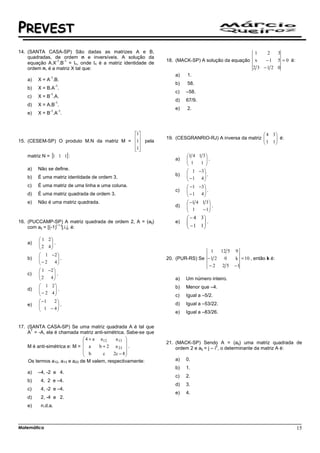 PREVEST
14. (SANTA CASA-SP) São dadas as matrizes A e B,                                                        1    2  3
    quadradas, de ordem n e inversíveis. A solução da
                 -1 -1                                         18. (MACK-SP) A solução da equação       x   − 1 5 = 0 é:
    equação A.X .B = In, onde In é a matriz identidade de
    ordem n, é a matriz X tal que:                                                                     2 3 −1 2 0
              -1
                                                                  a)   1.
    a)   X = A .B.
                   -1
                                                                  b)   58.
    b)   X = B.A .
              -1
                                                                  c)   –58.
    c)   X = B .A.
                   -1
                                                                  d)   67/9.
    d)   X = A.B .
              -1        -1
                                                                  e)   2.
    e)   X = B .A .



                                           1                                                          4 3
                                                             19. (CESGRANRIO-RJ) A inversa da matriz 
                                                                                                        1 1  é:
                                                                                                             
15. (CESEM-SP) O produto M.N da matriz M = 1 pela                                                         
                                           1
                                           
    matriz N = [1 1 1] :                                               1 4 1 3 
                                                                  a)   
                                                                        1      .
                                                                             1 
                                                                                
    a)   Não se define.
                                                                        1 −3 
                                                                  b)   
                                                                        −1 4 .
                                                                               
    b)   É uma matriz identidade de ordem 3.
                                                                              
    c)   É uma matriz de uma linha e uma coluna.                        −1 −3 
                                                                  c)   
                                                                        −1 4 .
                                                                               
    d)   É uma matriz quadrada de ordem 3.                                    
    e)   Não é uma matriz quadrada.                                     −1 4 1 3 
                                                                  d)   
                                                                        1        .
                                                                              − 1
                                                                                  
                                                                        − 4 3
16. (PUCCAMP-SP) A matriz quadrada de ordem 2, A = (aij)          e)   
                                                                        −1 1 .
                                                                              
                   i+j
    com aij = [(-1) ].i.j, é:                                                

          1 2
    a)   
          2 4 .
              
             
                                                                                   1     12 5 9
          1 −2 
    b)   
         − 2     .                                           20. (PUR-RS) Se − 1 2       0  k = 10 , então k é:
               4                                                             −2        2 5 −1
          1 −2 
    c)   
          2 4 .
                
                                                                a)   Um número inteiro.
          1 2                                                   b)   Menor que –4.
    d)          
          − 2 4 .
                                                                c)   Igual a –5/2.
          −1  2
    e)   
          1 − 4 .
                
                                                                  d)   Igual a –53/22.
                                                                e)   Igual a –83/26.


17. (SANTA CASA-SP) Se uma matriz quadrada A é tal que
      T
    A = -A, ela é chamada matriz anti-simétrica. Sabe-se que
                               4 + a a 12   a 13 
                                                             21. (MACK-SP) Sendo A = (aij) uma matriz quadrada de
    M é anti-simétrica e: M =  a     b + 2 a 23  .                                    2
                                                                   ordem 2 e aij = j – i , o determinante da matriz A é:
                               b       c   2c − 8 
                                                  
    Os termos a12, a13 e a23 de M valem, respectivamente:         a)   0.
                                                                  b)   1.
    a)   –4, -2 e 4.
                                                                  c)   2.
    b)    4, 2 e –4.
                                                                  d)   3.
    c)    4, -2 e –4.
                                                                  e)   4.
    d)    2, -4 e 2.
    e)    n.d.a.



Matemática                                                                                                                 15
 