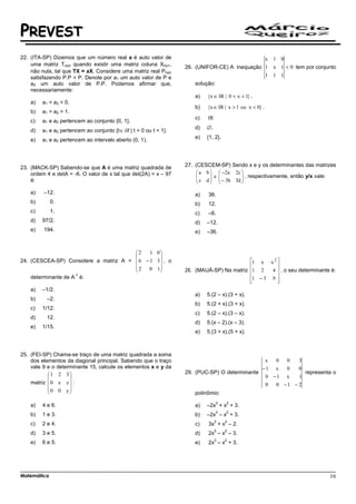 PREVEST
22. (ITA-SP) Dizemos que um número real a é auto valor de                                                  x 1 0
    uma matriz Tnxn quando existir uma matriz coluna Xnx1,
                                                                    26. (UNIFOR-CE) A inequação 1            x 1 < 0 tem por conjunto
    não nula, tal que TX = aX. Considere uma matriz real Pnxn
    satisfazendo P.P = P. Denote por a1 um auto valor de P e                                    1            1 1
    a2 um auto valor de P.P. Podemos afirmar que,                       solução:
    necessariamente:
                                                                        a)   {x ∈ IR | 0 < x < 1} .
    a)   a1 < a2 < 0.
                                                                        b)   {x ∈ IR | x > 1 ou x < 0} .
    b)   a1 > a2 > 1.
                                                                        c)   IR
    c)   a1 e a2 pertencem ao conjunto {0, 1}.
                                                                        d)   ∅.
    d)   a1 e a2 pertencem ao conjunto {t ∈ IR | t > 0 ou t < 1}.
                                                                        e)   {1, 2}.
    e)   a1 e a2 pertencem ao intervalo aberto (0, 1).




23. (MACK-SP) Sabendo-se que A é uma matriz quadrada de             27. (CESCEM-SP) Sendo x e y os determinantes das matrizes
    ordem 4 e detA = -6. O valor de x tal que det(2A) = x – 97            a b   −2a 2c 
                                                                         
                                                                          c d  e  − 3b 3d  , respectivamente, então y/x vale:
                                                                                           
    é:                                                                                    

    a)   –12.                                                           a)   36.
    b)       0.                                                         b)   12.
    c)       1.                                                         c)   –6.
    d)   97/2.                                                          d)   –12.
    e)   194.                                                           e)   –36.


                                       2    1 0
                                                
24. (CESCEA-SP) Considere a matriz A =  6 − 1 3  , o                                      1 x x 2 
                                       2                                                           
                                           0 1                   28. (MAUÁ-SP) Na matriz 1 2   4  , o seu determinante é:
                     -1
    determinante de A é:                                                                    1 − 3 9 
                                                                                            
                                                                                                    
                                                                                                     
    a)   –1/2.
                                                                        a)   5.(2 – x).(3 + x).
    b)     –2.
                                                                        b)   5.(2 + x).(3 + x).
    c)   1/12.
                                                                        c)   5.(2 – x).(3 – x).
    d)     12.
                                                                        d)   5.(x – 2).(x – 3).
    e)   1/15.
                                                                        e)   5.(3 + x).(5 + x).



25. (FEI-SP) Chama-se traço de uma matriz quadrada a soma
    dos elementos da diagonal principal. Sabendo que o traço                                     x  0  0   3
    vale 9 e o determinante 15, calcule os elementos x e y da                                   −1 x   0   0
           1 2 3                                                  29. (PUC-SP) O determinante              representa o
                                                                                               0 −1 x    1
    matriz  0 x z  :                                                                           0  0 −1 − 2
           0 0 y
                                                                      polinômio:
                                                                                   3   2
    a)   4 e 6.                                                         a)   –2x + x + 3.
                                                                                   3   2
    b)   1 e 3.                                                         b)   –2x – x + 3.
                                                                                  3    2
    c)   2 e 4.                                                         c)   3x + x – 2.
                                                                                  3    2
    d)   3 e 5.                                                         d)   2x – x – 3.
                                                                                  3    2
    e)   6 e 5.                                                         e)   2x – x + 3.




Matemática                                                                                                                        16
 