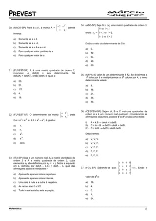 PREVEST
                                         − 2 a2                  34. (ABC-SP) Seja S = (sij) uma matriz quadrada de ordem 3,
30. (MACK-SP) Para a ∈ IR , a matriz A =         admite
                                                                                  0 se i < j
                                          1 2
                                                                                
    inversa:                                                          onde: sij = i + j se i = j .
                                                                                  i - j se i > j
                                                                                  
    a)   Somente se a ≠ 4.
    b)   Somente se a ≠ -4.                                           Então o valor do determinante de S é:
    c)   Somente se a ≠ 4 e a ≠ -4.
                                                                      a)     0.
    d)   Para qualquer valor positivo de a.
                                                                      b)     12.
    e)   Para qualquer valor de a.
                                                                      c)     24.
                                                                      d)     48.
                                                                      e)     60.

31. (FUVEST-SP) A é uma matriz quadrada de ordem 2,
    inversível, e det(A) o seu determinante. Se
                   2
    det(2A) = det(A ), então det(A) é igual a:                     35. (UFPA) O valor de um determinante é 12. Se dividirmos a
                                                                        a                                a
                                                                       1 linha por 6 e multiplicarmos a 3 coluna por 4, o novo
    a)   20.                                                           determinante valerá:

    b)   21.                                                          a)     8.
    c)   1/2.                                                         b)     18.
    d)   4.                                                           c)     24.
    e)   16.                                                          d)     36.
                                                                      e)     48.



                                                                   36. (CESCEM-SP) Sejam A, B e C matrizes quadradas de
                                            a b
32. (FUVEST-SP) O determinante da matriz    b a  , onde
                                                  
                                                                       ordem n e k um número real qualquer; considerando as
                                                                     afirmações seguintes, associe V ou F a cada uma delas:
           x   -x        x   -x
    2.a = e + e e 2.b = e – e , é igual a :
                                                                      I)     A = k.B → detA = k.detB.
    a)    1.                                                          II)    C = A + B → detC = detA + detB.
                                                                      III)   C = A.B → detC = detA.detB.
    b)   –1.
              x
    c)    e.                                                          Então temos:
              -x
    d)    e .                                                         a)     V, V, V.
    e)    zero.                                                       b)     V. V, F.
                                                                      c)     V, F, F.
                                                                      d)     F, F, F.
                                                                      e)     F, F, V.
33. (ITA-SP) Seja k um número real, I2 a matriz identidade de
    ordem 2 e A a matriz quadrada de ordem 2, cujos
    elementos aij são definidos por aij = i + j. Sobre a equação                                      x   0    0   0
    em k, definida por det(A – k.I2) = detA – k, qual das                                             1   x    1   2
    afirmações abaixo é verdadeira?                                37. (FGV-SP) Sabendo-se que:                      = 16 , Então o
                                                                                                      2   0    x   3
    a)   Apresenta apenas raízes negativas.                                                           0   0    0   2
                                                                                   2
                                                                      valor de x é:
    b)   Apresenta apenas raízes inteiras.
    c)   Uma raiz é nula e a outra é negativa.                        a)     16.
    d)   As raízes são 0 e 5/2.                                       b)     4.
    e)   Todo k real satisfaz esta equação.                           c)     0.
                                                                      d)     1.
                                                                      e)     64.



Matemática                                                                                                                      17
 