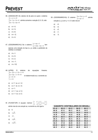 PREVEST
46. (CESCEA-SP) Os valores de m para os quais o sistema                                                          (a + 1) x + y = 0
                                                                         50. (CESGRANRIO-RJ) O sistema                             admite
     x − y + z = 0
                                                                                                                x + ay = 2
     2 x − 3y + 2z = 0 admita somente a solução (0, 0, 0), são:             solução (x, y) com y = 0. O valor de a é:
     4 x + 3y + mz = 0
     
                                                                             a)     –4.
    a)    m > 0.                                                             b)     –3.
    b)    m < 5.                                                             c)     –2.
    c)    m ≠ 8.                                                             d)     –1.
    d)    m > -2.                                                            e)      0.
    e)    m ≠ 4.



                                        y = mx + 3
47. (CESGRANRIO-RJ) Se o sistema                           tem
                                        y = (2m − 1) x + 4
    apenas uma solução do tipo (x, y), então o parâmetro m
    satisfaz a condição:

    a)    m ≠ 1.
    b)    m ≠ 0.
    c)    m ≠ 2.
    d)    m ≠ -1.
    e)    m ≠ 1/2.



48. (UFRS)         O      sistema      de    equações     lineares:
     (a − 1) x + y + 2z + t = 0
     
     (a + 2) y − z + 3t = 0
                                é indeterminado se, e somente se:
     z − 2 t = 0
     − t = 0
     

    a)    a = 1 ou a = -2.
    b)    a ≠ 1 ou a ≠ -2.
    c)    a = 1.
    d)    a = -1 ou a = 2.
    e)    a ≠ -1 ou a ≠ 2.




                                          1 5   x            x
49. (FUVEST-SP) A equação matricial       2 − 1 ⋅  y  = a ⋅  y 
                                                               
                                                              
    admite mais de uma solução se, e somente se, a for igual a:              GABARITO (VESTIBULARES DO BRASIL)
                                                                            01. A         02. A     03. C       04. E       05. C
    a)    0.                                                                06. B         07. E     08. C       09. D       10. E
    b)    ± 3.                                                              11. D         12. C     13. C       14. C       15. D
                                                                            16. B         17. B     18. D       19. B       20. C
    c)    ±3 .                                                              21. D         22. C     23. C       24. A       25. D
    d)    ± 6.                                                              26. A         27. C     28. A       29. A       30. E
                                                                            31. D         32. A     33. B       34. D       35. A
    e)    ± 11 .                                                            36. E         37. B     38. B       39. D       40. D
                                                                            41. D         42. D     43. D       44. C       45. C
                                                                            46. E         47. A     48. A       49. E       50. D


Matemática                                                                                                                             19
 