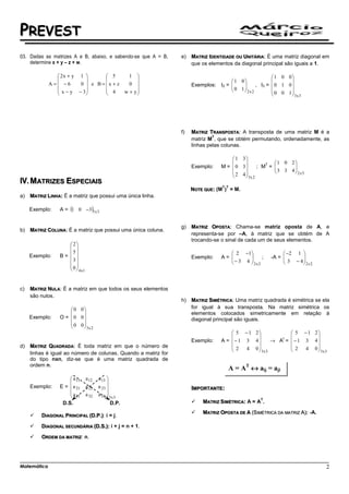 PREVEST
03. Dadas as matrizes A e B, abaixo, e sabendo-se que A = B,    e)   MATRIZ IDENTIDADE OU UNITÁRIA: É uma matriz diagonal em
    determine x + y – z + w.                                         que os elementos da diagonal principal são iguais a 1.

                2x + y 1         5      1                                                            1 0 0
                                                                                 1 0                    
             A= −6     0  e B = x + z   0                        Exemplos: I2 = 
                x − y − 3        4                                               0 1     , I3 =    0 1 0
                                      w + y
                                              
                                                                                         2x2          0 0 1
                                                                                                               3x 3




                                                                f)   MATRIZ TRANSPOSTA: A transposta de uma matriz M é a
                                                                              T
                                                                     matriz M , que se obtém permutando, ordenadamente, as
                                                                     linhas pelas colunas.

                                                                                      1 3
                                                                                                  T    1 0 2
                                                                     Exemplo:    M =  0 3      ; M =   
                                                                                                         3 3 4
                                                                                                               
                                                                                      2 4                    2 x3
                                                                                          3x 2
     MATRIZES ESPECIAIS
                                                                                 T T
                                                                     NOTE QUE: (M ) = M.
a)   MATRIZ LINHA: É a matriz que possui uma única linha.

     Exemplo:    A = (1 0 −3)1x 3


                                                                g)   MATRIZ OPOSTA: Chama-se matriz oposta de A, e
b)   MATRIZ COLUNA: É a matriz que possui uma única coluna.
                                                                     representa-se por –A, à matriz que se obtém de A
                                                                     trocando-se o sinal de cada um de seus elementos.
                     2
                     
                    5                                                              2 −1                   −2 1 
     Exemplo:    B=                                                Exemplo:    A= 
                                                                                    − 3 4 
                                                                                                ;      -A = 
                                                                                                              3 − 4
                                                                                                                    
                      3
                                                                                         2x2                   2x2
                    0
                      4 x1


c)   MATRIZ NULA: É a matriz em que todos os seus elementos
     são nulos.
                                                                h)   MATRIZ SIMÉTRICA: Uma matriz quadrada é simétrica se ela
                     0 0                                           for igual à sua transposta. Na matriz simétrica os
                                                                   elementos colocados simetricamente em relação à
     Exemplo:    O = 0 0                                           diagonal principal são iguais.
                     0 0
                         3x 2
                                                                                      5 − 1 2                  5 − 1 2
                                                                                                                       
                                                                                 A =  − 1 3 4       → A =      − 1 3 4
                                                                                                         t
                                                                     Exemplo:
d)   MATRIZ QUADRADA: É toda matriz em que o número de                                2   4 0  3x 3            2   4 0  3x 3
                                                                                                                       
     linhas é igual ao número de colunas. Quando a matriz for
     do tipo nxn, diz-se que é uma matriz quadrada de
     ordem n.
                                                                                    A = AT ↔ aij = aji
                      a 11    a 12   a 13 
                                          
     Exemplo:    E =  a 21    a 22   a 23                          IMPORTANTE:
                     a        a 32   a 33  3x 3
                      31                  
                                                                                                 T
                  D.S.                       D.P.                        MATRIZ SIMÉTRICA: A = A .

                                                                         MATRIZ OPOSTA DE A (SIMÉTRICA DA MATRIZ A): -A.
         DIAGONAL PRINCIPAL (D.P.): i = j.

         DIAGONAL SECUNDÁRIA (D.S.): i + j = n + 1.

         ORDEM DA MATRIZ: n.




Matemática                                                                                                                     2
 