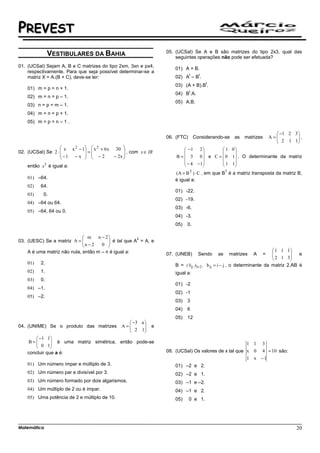 PREVEST
                                                                 05. (UCSal) Se A e B são matrizes do tipo 2x3, qual das
               VESTIBULARES DA BAHIA                                 seguintes operações não pode ser efetuada?
01. (UCSal) Sejam A, B e C matrizes do tipo 2xm, 3xn e px4,
                                                                    01) A + B.
    respectivamente. Para que seja possível determinar-se a
                                                                             t     t
    matriz X = A.(B + C), deve-se ter:                              02) A – B .
                                                                                       t
                                                                    03) (A + B).B .
    01) m = p = n + 1.
                                                                             t
                                                                    04) B .A.
    02) m = n = p – 1.
                                                                    05) A.B.
    03) n = p = m – 1.
    04) m = n = p + 1.
    05) m = p = n – 1 .

                                                                                                                          −1 2 3 
                                                                 06. (FTC)       Considerando-se      as matrizes      A=
                                                                                                                          2 1 1 ,
                                                                                                                                  
                                                                                                                                 
                    x x 2 − 1  x 2 + 6x 30                            −1 2        1 0
02. (UCSal) Se 2 ⋅           =                , com x ∈ IR                           
                   −1 − x   − 2         − 2x                     B =  3 0  e C =  0 1 . O determinante da matriz
                                             
                                                                          − 4 − 1     1 1
    então x3 é igual a:                                                                  
                                                                    (A + B T ) ⋅ C , em que B é a matriz transposta da matriz B,
                                                                                                T

    01) –64.                                                        é igual a:
    02)   64.
                                                                    01) -22.
    03)    0.
                                                                    02) -19.
    04) –64 ou 64.
                                                                    03) -6.
    05) –64, 64 ou 0.
                                                                    04) -3.
                                                                    05)   0.

                              m n − 2
03. (UESC) Se a matriz A =  n − 2      é tal que A2 = A, e
                                    0 
    A é uma matriz não nula, então m – n é igual a:                                                                      1 1 1
                                                                 07. (UNEB)        Sendo   as       matrizes   A   =    
                                                                                                                         2 1 3 e
                                                                                                                                 
                                                                                                                                
    01)   2.                                                        B = ( bij )3 x 2 , b ij = i − j , o determinante da matriz 2.AB é
    02)   1.                                                        igual a:
    03)   0.
                                                                    01) -2
    04) –1.
                                                                    02) -1
    05) –2.
                                                                    03)   3
                                                                    04)   6
                                                                    05)   12
                                                  −3 a 
04. (UNIME) Se o produto das matrizes          A=
                                                  2 1     e
                                                       
        −1 1
    B= 0 1 é uma matriz simétrica, então pode-se
                                                                                                          1 1     3
              
    concluir que a é:                                            08. (UCSal) Os valores de x tal que x 0 4 = 10 são:
                                                                                                     1 x −1
    01) Um número ímpar e múltiplo de 3.                            01) –2 e 2.
    02) Um número par e divisível por 3.                            02) –2 e 1.
    03) Um número formado por dois algarismos.                      03) –1 e –2.
    04) Um múltiplo de 2 ou é ímpar.                                04) –1 e 2.
    05) Uma potência de 2 e múltiplo de 10.                         05)      0 e 1.




Matemática                                                                                                                        20
 