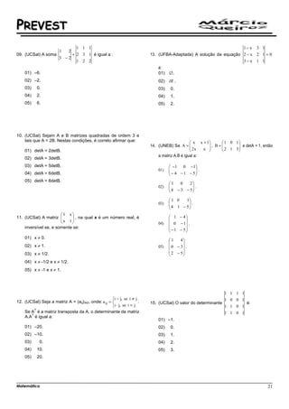 PREVEST
                               1 1 1                                                                                      1− x   3 1
                        1  2
09. (UCSal) A soma           + 2 3 1 é igual a :                          13. (UFBA-Adaptada) A solução da equação 2 − x 2 1 = 0
                        3 −2
                               1 2 2                                                                               3−x 1 1
                                                                              é:
    01) –6.                                                                   01)   ∅.
    02) –2.                                                                   02) IR .
    03)       0.                                                              03)   0.
    04)       2.                                                              04)   1.
    05)       6.                                                              05)   2.




10. (UCSal) Sejam A e B matrizes quadradas de ordem 3 e
    tais que A = 2B. Nestas condições, é correto afirmar que:                                    x x + 1     1 0 1
                                                                          14. (UNEB) Se A =     2x     , B=
                                                                                                              2 1 3  e detA = 1, então
                                                                                                                      
    01) detA = 2detB.                                                                                x             
                                                                              a matriz A.B é igual a:
    02) detA = 3detB.
    03) detA = 5detB.                                                                −1 0 −1
                                                                              01)   
                                                                                     − 4 − 1 − 5 .
                                                                                                 
    04) detA = 6detB.                                                                           
    05) detA = 8detB.
                                                                                    1    0   2
                                                                              02)   
                                                                                     4 − 3 − 5 .
                                                                                               
                                                                                              

                                                                                    1 0    1
                                                                              03)   
                                                                                     4 1 − 5 .
                                                                                             
                                                                                            
                       1 x
11. (UCSal) A matriz                                                                1 − 4
                        x 1  , na qual x é um número real, é
                                                                                           
                                                                            04)    0 − 1 .
    inversível se, e somente se:                                                     − 1 − 5
                                                                                            
    01) x ≠ 0.
                                                                                    1    4
                                                                                          
    02) x ≠ 1.                                                                05)    0 − 3 .
                                                                                     2 − 5
    03) x ≠ 1/2.                                                                          
    04) x ≠ -1/2 e x ≠ 1/2.
    05) x ≠ -1 e x ≠ 1.




                                                                                                                1 1 1 1
                                                     i − j, se i ≠ j                                           1 0 0 1
12. (UCSal) Seja a matriz A = (aij)3x2, onde: a ij =                 .   15. (UCSal) O valor do determinante              é:
                                                     i ⋅ j, se i = j                                           1 1 0 1
          T
    Se A é a matriz transposta da A, o determinante da matriz                                                   1 1 0 1
       T
    A.A é igual a:
                                                                              01) –1.
    01) –20.                                                                  02)   0.
    02) –10.                                                                  03)   1.
    03)        0.                                                             04)   2.
    04)       10.                                                             05)   3.
    05)       20.




Matemática                                                                                                                             21
 