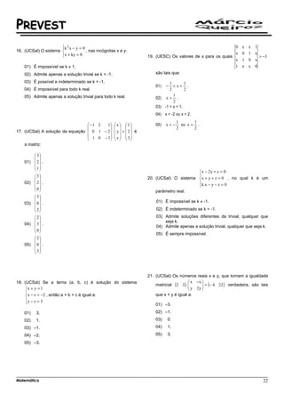 PREVEST
                      
                      k 2 x − y = 0                                                                      0        x x 1
16. (UCSal) O sistema               , nas incógnitas x e y:
                      x + ky = 0
                                                                19. (UESC) Os valores de x para os quais
                                                                                                          x        0 1 x
                                                                                                                         > −3
                                                                                                          x        1 0 x
    01) É impossível se k ≠ 1.                                                                            1        x x 0
    02) Admite apenas a solução trivial se k = -1.                   são tais que:

    03) É possível e indeterminado se k = -1.                               1        1
                                                                     01)   −  <x< .
    04) É impossível para todo k real.                                      2        2
    05) Admite apenas a solução trivial para todo k real.                     1
                                                                     02) x > .
                                                                              2
                                                                     03) -1 < x < 1.
                                                                     04) x < -2 ou x > 2.
                                                                                 1       1
                                 −1 2   1  x   1               05)   x<−     ou x > .
                                                                           2       2
17. (UCSal) A solução da equação  0 1 − 2  ⋅  y  =  2  é
                                  1 0 − 1  z   3 
                                              
    a matriz:

         3
         
    01)  2  .
        1
                                                                                     x − 2 y + z = 0
         3                                                                           
                                                               20. (UCSal) O sistema x + y + z = 0 , no qual k é um
    02)  2  .                                                                        k.x − y − z = 0
         0                                                                           
                                                                   parâmetro real:
         3
                                                                   01) É impossível se k ≠ -1.
    03)  0  .
         2                                                         02) É indeterminado se k = -1.
         
         2                                                         03) Admite soluções diferentes da trivial, qualquer que
                                                                       seja k.
    04)  3  .
         0                                                         04) Admite apenas a solução trivial, qualquer que seja k.
         
                                                                     05) É sempre impossível.
         2
         
    05)  0  .
         3
         




                                                                 21. (UCSal) Os números reais x e y, que tornam a igualdade
                                                                                        x −x 
                                                                     matricial (2 3) ⋅ 
                                                                                        y 2 y  = (− 4 22 ) verdadeira, são tais
18. (UCSal) Se a terna (a, b, c) é solução do sistema
     x + y = 1                                                                                
                                                                                              
     
     x − z = −2 , então a + b + c é igual a:                        que x + y é igual a:
     y − z = 3
                                                                    01) –3.
    01)   3.                                                         02) –1.
    02)   1.                                                         03)   0.
    03) –1.                                                          04)   1.
    04) –2.                                                          05)   3.
    05) –3.




Matemática                                                                                                                    22
 