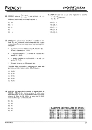 PREVEST
                        kx − 3y = 6                             25. (IFBA) O valor de k que torna impossível o sistema
22. (UESB) O sistema                , nas variáveis x e y, é         x − 3ky = 2
                        x + y = t                                                 pertence a:
    possível e determinado. A soma k + t é igual a:                   5x − 2 y = 7

    01) –5.                                                         01) [-1, 0].
    02) –3.                                                         02) ] 0, 1].
    03) –1.                                                         03) ] 1, 2].
    04)    1.                                                       04) ] 2, 3].
    05)    5.                                                       05) ] 3, 4].




23. (UNEB) Uma loja de discos classificou seus CDs em três
    tipos, A, B e C, unificando o preço para cada tipo. Quatro
    consumidores fizeram compras nessa loja nas seguintes
    condições:

          O primeiro comprou 2 CDs do tipo A, 3 do tipo B e 1
          do tipo C, gastando R$ 121,00.

          O segundo comprou 4 CDs do tipo A, 2 do tipo B e
          gastou R$ 112,00.

          O terceiro comprou 3CDs do tipo A, 1 do tipo C e
          gastou R$ 79,00.

          O quarto comprou um CD de cada tipo.

    Com base nessa informação, o valor gasto, em reais, pelo
    quarto consumidor, na compra dos CDs, foi igual a:

    01) 48,00.
    02) 54,00.
    03) 57,00.
    04) 63,00.
    05) 72,00.




24. (FRB) Em uma agência dos correios, há apenas selos de
    R$ 0,55 e R$ 0,85. Um cliente comprou 15 selos nessa
    agência e pagou R$ 10,65. Considerando-se que o cliente
    comprou n selos de R$ 0,55 e m selos de R$ 0,85,
    pode-se afirmar que o valor de m.n é:

    01) 26.
    02) 36.
    03) 44.
    04) 50.                                                          GABARITO (VESTIBULARES DA BAHIA)
    05) 56.                                                         01) 05     02) 01   03) 04    04) 04    05) 05
                                                                    06)02      07) 05   08) 04    09) 01    10) 05
                                                                    11) 05     12) 03   13) 02    14) 01    15) 02
                                                                    16) 03     17) 02   18) 02    19) 03    20) 02
                                                                    21) 01     22) 01   23) 04    24) 05    25) 02


Matemática                                                                                                           23
 