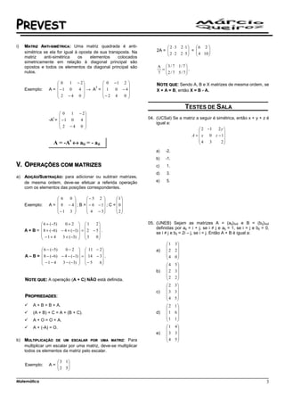 PREVEST
i)   MATRIZ ANTI-SIMÉTRICA: Uma matriz quadrada é anti-                      2 ⋅ 3 2 ⋅1     6 2 
     simétrica se ela for igual à oposta de sua transposta. Na         2A = 
                                                                             2 ⋅ 2 2 ⋅ 5  =  4 10 
                                                                                                   
                                                                                                  
     matriz    anti-simétrica    os    elementos     colocados
     simetricamente em relação à diagonal principal são
     opostos e todos os elementos da diagonal principal são             A  3 / 7 1/ 7 
                                                                         =            .
     nulos.                                                             7 2 / 7 5/ 7
                                                                                      

                       0   1 − 2                    0 −1 2         NOTE QUE: Sendo A, B e X matrizes de mesma ordem, se
                                                            
                   A =  −1 0  4 → A =                   0 − 4
                                     T
     Exemplo:                                         1               X + A = B, então X = B - A.
                        2 −4 0                     − 2 4  0 
                                                            

                                                                                        TESTES DE SALA
                        0    1 − 2
                                                                 04. (UCSal) Se a matriz a seguir é simétrica, então x + y + z é
                   -A =  − 1 0
                     t
                                 4 
                         2 −4 0                                      igual a:
                                                                                           2 −1     2y
                                                                                                        
                                                                                        A =  x 0 z − 1
                                                                                            4 3        2
                     A = -At ↔ aij = - aji                                                              
                                                                       a)    -2.
                                                                       b)    -1.
     OPERAÇÕES COM MATRIZES                                            c)    1.
                                                                       d)    3.
a)   ADIÇÃO/SUBTRAÇÃO: para adicionar ou subtrair matrizes,
     de mesma ordem, deve-se efetuar a referida operação               e)    5.
     com os elementos das posições correspondentes.

                        6  0         − 5 2          1
                                                     
     Exemplo:      A =  8 − 4  ; B =  − 6 − 1 ; C =  0
                       −1 3           4 − 3          2
                                                     

              6 + ( −5)   0+2  1          2                    05. (UNEB) Sejam as matrizes A = (aij)3x2 e B = (bij)3x2
                                                                   definidas por aij = i + j, se i ≠ j e aij = 1, se i = j e bij = 0,
     A + B =  8 + (−6) − 4 + (−1)  =  2 − 5  .
              −1+ 4                                                   se i ≠ j e bij = 2i – j, se i = j. Então A + B é igual a:
                        3 + (−3)   3
                                           0
                                                                             1    3
                                                                                   
              6 − (−5)    0 − 2   11 − 2                           a)    2    2
                                              
     A – B =  8 − (−6) − 4 − ( −1)  =  14 − 3  .                         4    0
                                                                                   
              −1− 4     3 − (−3)   − 5      6
                                                                         4    5
                                                                                   
                                                                       b)    2    3
                                                                             2    2
     NOTE QUE: A operação (A + C) NÃO está definida.                               
                                                                             2    3
                                                                                   
                                                                       c)    3    3
     PROPRIEDADES:                                                           4    5
                                                                                   
         A + B = B + A.                                                      2    1
                                                                                   
         (A + B) + C = A + (B + C).                                    d)    1    6
                                                                             1    1
         A + O = O + A.                                                            
         A + (-A) = O.                                                       1    4
                                                                                   
                                                                       e)    3    3
                                                                             4    5
b)   MULTIPLICAÇÃO DE UM ESCALAR POR UMA MATRIZ: Para                              
     multiplicar um escalar por uma matriz, deve-se multiplicar
     todos os elementos da matriz pelo escalar.

                       3 1
     Exemplo:      A= 
                       2 5
                           
                          

Matemática                                                                                                                             3
 