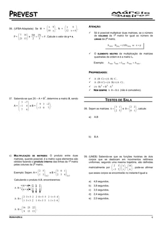 PREVEST
                                x 8           y     6            ATENÇÃO:
06. (UFBA-Adaptada) Se M =    10 y  , N = 12 x + 4  ,
                                                       
                                                      
                                                                          Só é possível multiplicar duas matrizes, se o número
        7 16     3M 2 N                                                                   a
                                                                          de COLUNAS da 1 matriz for igual ao número de
        23 13  e 2 + 3 = P . Calcule o valor de y + x.
    P=                                                                             a
                                                                        LINHAS da 2 matriz.




                                                                          O ELEMENTO NEUTRO da multiplicação de matrizes
                                                                          quadradas de ordem n é a matriz In.

                                                                          Exemplo:       A nxn ⋅ I nxn = I nxn ⋅ A nxn = A nxn .


                                                                     PROPRIEDADES:

                                                                          A ⋅ (B ⋅ C) = (A ⋅ B) ⋅ C .
                                                                          A ⋅ (B ± C) = ( A ⋅ B) ± (A ⋅ C) .
                                                                          (A ⋅ B) T = B T ⋅ A T
                                                                          NEM SEMPRE A ⋅ B = B.A (não é comutativo).

                                      T
07. Sabendo-se que 2X – A = B , determine a matriz X, sendo
         3 −7 
                                                                                      TESTES DE SALA
                      9 3 −2 
    A =  − 1 4 e B = 
                       − 5 0 7 .                                                         3 1         2 2
         7   6                                               08. Sejam as matrizes A = 
                                                                                          2 5  e B =  0 1  , calcule:
                                                                                                             
                                                                                                            

                                                                     a)   A.B




                                                                     b)   B.A




c)   MULTIPLICAÇÃO DE MATRIZES: O produto entre duas             09. (UNEB) Sabendo-se que as funções horárias de dois
     matrizes, quando possível, é a matriz cujos elementos são       corpos que se deslocam em movimentos retilíneos
                                                       a
     obtidos fazendo o produto interno das linhas da 1 matriz        uniformes, segundo uma mesma trajetória, são definidas
                       a
     pelas colunas da 2 matriz.                                                           2 5   x  16 
                                                                     matricialmente por  − 3 5  ⋅  t  =  6  , pode-se afirmar
                                                                                                     
                          2 5           3 0 1                                                   
     Exemplo: Sejam: A = 
                          1 3
                                    e B =
                                           2 5 4
                                                                    que esses corpos se encontrarão no instante t igual a:
                              2x 2             2x 3
     Calculando o produto A.B, encontraremos:
                                                                     a)   4,6 segundos.
            2 5  3 0 1                                           b)   3,8 segundos.
     A⋅B = 
            1 3 ⋅  2 5 4 
                          
                                                                 c)   3,5 segundos.
                                                                     d)   2,4 segundos.
           2 ⋅ 3 + 5 ⋅ 2 2 ⋅ 0 + 5 ⋅ 5 2 ⋅1 + 5 ⋅ 4
     A⋅B= 
           1 ⋅ 3 + 3 ⋅ 2 1 ⋅ 0 + 3 ⋅ 5 1 ⋅1 + 3 ⋅ 4 
                                                                    e)   2,0 segundos.
                                                    

           16 25 22 
     A⋅B = 
            9 15 13  .
                     
                    

Matemática                                                                                                                         4
 