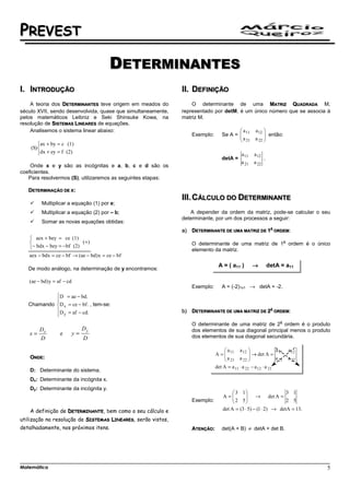 PREVEST

                                        DETERMINANTES
I. INTRODUÇÃO                                                 II. DEFINIÇÃO
    A teoria dos DETERMINANTES teve origem em meados do           O determinante de uma MATRIZ QUADRADA M,
século XVII, sendo desenvolvida, quase que simultaneamente,   representado por detM, é um único número que se associa à
pelos matemáticos Leibniz e Seki Shinsuke Kowa, na            matriz M.
resolução de SISTEMAS LINEARES de equações.
    Analisemos o sistema linear abaixo:                                               a   a 12 
                                                                   Exemplo:    Se A =  11
                                                                                      a         então:
                                                                                       21 a 22 
                                                                                                
        ax + by = c (1)
    (S) 
        dx + ey = f (2)                                                                a 11   a 12
                                                                               detA =               .
                                                                                        a 21   a 22
    Onde x e y são as incógnitas e a, b, c e d são os
coeficientes.
   Para resolvermos (S), utilizaremos as seguintes etapas:

   DETERMINAÇÃO DE X:
                                                              III. CÁLCULO DO DETERMINANTE
         Multiplicar a equação (1) por e;
         Multiplicar a equação (2) por – b;                      A depender da ordem da matriz, pode-se calcular o seu
                                                              determinante, por um dos processos a seguir:
         Somar as novas equações obtidas:
                                                                                                         A
                                                              a)   DETERMINANTE DE UMA MATRIZ DE 1           ORDEM:
    aex + bey = ce (1)
                          (+ )                                                                                    a
                                                                   O determinante de uma matriz de 1 ordem é o único
   − bdx − bey = − bf (2)                                         elemento da matriz.
   aex − bdx = ce − bf → (ae − bd) x = ce − bf
                                                                              A = ( a11 )      →        detA = a11
   De modo análogo, na determinação de y encontramos:

   (ae − bd ) y = af − cd
                                                                   Exemplo:    A = (-2)1x1 → detA = -2.
            D = ae − bd.
            
   Chamando D x = ce − bf . , tem-se:
            D = af − cd.                                     b)   DETERMINANTE DE UMA MATRIZ DE 2
                                                                                                         A
                                                                                                             ORDEM:
             y
                                                                                                               a
                                                                   O determinante de uma matriz de 2 ordem é o produto
     D                           Dy                                dos elementos de sua diagonal principal menos o produto
   x= x            e        y=                                     dos elementos de sua diagonal secundária.
      D                          D


   ONDE:

   D: Determinante do sistema.
   Dx: Determinante da incógnita x.
   Dy: Determinante da incógnita y.
                                                                                     3 1                    3 1
                                                                               A=   2 5  → det A = 2 5
                                                                                          
                                                                   Exemplo:              
   A definição de DETERMINANTE, bem como o seu cálculo e                       det A = (3 ⋅ 5) − (1 ⋅ 2) → detA = 13.

utilização na resolução de SISTEMAS LINEARES, serão vistos,
detalhadamente, nos próximos itens.                                ATENÇÃO:    det(A + B) ≠ detA + det B.




Matemática                                                                                                              5
 