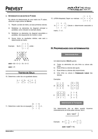 PREVEST
                                       A
c)   DETERMINANTE DE UMA MATRIZ DE 3       ORDEM:                                                                  2 4 2
                                                                                                                          
                                                        a          12. (UFBA-Adaptada) Sejam as matrizes: A =  0 5 0  e
     No cálculo do determinante de uma matriz de 3 ordem,                                                          − 3 6 1
     utiliza-se a regra prática de Sarrus:                                                                                
                                                                             5    8 − 3
     1)   Repetir, ao lado da matriz, as duas primeiras colunas.                       
                                                                        B =  − 7 − 4 2  . Calcule o determinante associado à
                                                                             2    3 −1
     2)   Multiplicar os elementos da diagonal principal e                             
          paralelas, como indicado no exemplo abaixo.
                                                                      matriz At + B .
     3)   Multiplicar os elementos da diagonal secundária e
          paralelas, não esquecendo de inverter o sinal.

     4)   Somar todos os resultados obtidos; este será o
          determinante da matriz.

                          3 0 2
                                
     Exemplo:     Se A =  1 4 3  , então :
                          2 1 5
                                                                    PROPRIEDADES DOS DETERMINANTES
                  3 0 2 3 0
                  1 4 3 1 4
                  2 1 5 2 1

             -16 -9 0       60 0 2
                                                                      Um determinante é NULO quando:
     detA = 60 + 0 + 2 – 16 – 9 + 0
                                                                      a)   Todos os elementos de uma linha ou coluna são
                                                                           nulos.
     detA = 37.
                                                                      b)   Duas linhas ou colunas são iguais.
                                                                      c)   Duas linhas ou colunas são proporcionais.
                    TESTES DE SALA                                    d)   Uma linha ou coluna é COMBINAÇÃO LINEAR das
                                                                           demais.
10. Determine o valor de x na igualdade abaixo:
                                                                      Exemplos:
                  x − 1 x 2x −x    −5 1
                         +      =
                    2   3 −1 1    − 15 2                                    3 1 2                  4 1 4
                                                                      a)    0 0 0         b)       2 0 2 .
                                                                            1 4 5                  1 5 1

                                                                            3 1 5                  1 3 4
                                                                      c)    9 3 15        d)       2 3 5.
                                                                            0 2 1                  3 4 7


                                            2x − 1 0
11. Determine o valor de x na equação x         2   1 = 0.
                                      3         1   1                 Um determinante não se altera quando             trocamos
                                                                      ordenadamente as linhas pelas colunas, isto é:

                                                                                         detA = detAT



                                                                                       3 1            3 2
                                                                                       2 5 → A =
                                                                                                T
                                                                      Exemplo:     A=                 
                                                                                                        1 5 .
                                                                                                            
                                                                                                         
                                                                                               T
                                                                                   detA = detA = 13.

Matemática                                                                                                                   6
 