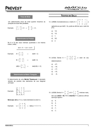 PREVEST
                                                                                    TESTES DE SALA
                                                                                                           x +1 0   1 
                                                                                                                       
   Um determinante troca de sinal quando trocamos as              13. (UNEB) Considerando-se a matriz A =  0    1   x  e
   posições de duas filas paralelas.                                                                       0    0 x + 1
                                                                                                                       
                                                                      sabendo-se que detA = 4x, pode-se afirmar que o valor de
                   2 4                     4 2                         2
   Exemplo:             = 10       e            = −10 .               x é:
                   −1 3                    3 -1
                                                                      a)   1/4.
                                                                      b)   1/2.
                                                                      c)   1.
                                                                      d)   3/2.
                                                                      e)   2.
   Se A e B são duas matrizes quadradas e de mesma
   ordem, então:

                    det        =


                    1 2
   Exemplo:      A= 
                    3 4
                                      →        detA = -2.
                       
                                                                                         2 3  2 3
                                                                                         1 5  ⋅  1 0  , o valor do seu
                                                                  14. (UCSal) Sendo A =              
                     0 −3                                                                          
                 B= 
                    2 5             →        detB = 6.
                                                                    determinante é:

                                                                      a)   –21.
                        4 7 
                 (AB) = 
                         8 11
                                      →        det(A.B) = -12.       b)   –19.
                             
                                                                      c)   –17.
                                                                      d)   –15.
                                                                      e)    –6.


   O determinante de uma MATRIZ TRIANGULAR é calculado
   através do produto dos elementos de sua diagonal
   principal.


                  3 1 4 2
                  0 3 2 1
   Exemplo:                     = 3⋅ 3⋅ 2 ⋅ 5                                            1 x          y 0
                  0 0 2 5                                         15. (UESB) Sendo A =   2 3  e B =  − 2 1 matrizes reais,
                                                                                                            
                  0 0 0 5                                                                                  
                                                                      tais que det(A + B) = 0 e det(A.B) = 1, pode-se afirmar
                                                                      que x.y é igual a:
   NOTE QUE: det In = 1, (In: matriz identidade de ordem n).
                                                                      a)   6.

                      1 0 0                                         b)   4.
                             
   Exemplo:      I3 =  0 1 0         → det(I3) = 1.1.1 = 1.         c)   0.
                      0 0 1                                         d)   -1.
                             
                                                                      e)   -2.




Matemática                                                                                                                   7
 