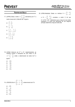 PREVEST
                    TESTES DE SALA                                                                               3 − 1
                                                                 20. (UFBA-Adaptada) Dadas as matrizes A = 
                                                                                                           2          
                                                                                                                   − 1
                                                                                                                       
                                 1 2 
17. (UFRRJ) Dada a matriz A = 
                                                         -1                  2 0 
                                 1 0  , denotamos por A a
                                                                            
                                                                  e B =     0 − 2  , considere a matriz X tal que
                                                                                     
                                    -1
    matriz inversa de A. Então A + A é igual a:
                                                                                    
                                                                         T       -1
                                                                    X = A .B + 4.B . Sabendo-se que o traço de uma matriz
                                                                    quadrada é a soma dos elementos de sua diagonal
         2 3                                                      principal, determine o traço da matriz 2X.
   a)   
        1 0 .
              
         1 −1
   b)   
         2 0 . 
                
         1         3 
   c)   
         3 / 2 − 1 / 2 .
                         
                        
         0        1 
   d)   
        1 / 2 1 / 2  .
                     
                    
         2 4
   e)   
         − 2 0
               
              




                                -1      T
18. (UCSal) Indica-se por A e A , respectivamente, as
    matrizes inversa e transposta de uma matriz A. Se
            1 −2 
     A −1 = 
            1 0  , então o determinante da matriz A.A é
                  
                                                       T

                 
    igual a:

   a)   –1/2.
   b)    3/4.
   c)    1/2.
   d)    1/4.
   e)   –1/4.




                         2  1 0
                                  
19. (CESCEA) Se A =  6      − 1 3  , o determinante de A-1é:
                          2 0 1
                                  
   a)   –1/2.
   b)     –2.
   c)   1/12.
   d)     12.
   e)   1/15.




Matemática                                                                                                             9
 