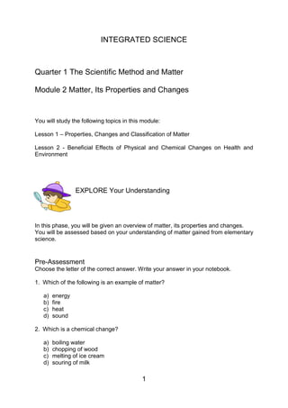 1
INTEGRATED SCIENCE
Quarter 1 The Scientific Method and Matter
Module 2 Matter, Its Properties and Changes
You will study the following topics in this module:
Lesson 1 – Properties, Changes and Classification of Matter
Lesson 2 - Beneficial Effects of Physical and Chemical Changes on Health and
Environment
EXPLORE Your Understanding
In this phase, you will be given an overview of matter, its properties and changes.
You will be assessed based on your understanding of matter gained from elementary
science.
Pre-Assessment
Choose the letter of the correct answer. Write your answer in your notebook.
1. Which of the following is an example of matter?
a) energy
b) fire
c) heat
d) sound
2. Which is a chemical change?
a) boiling water
b) chopping of wood
c) melting of ice cream
d) souring of milk
 