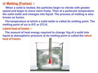 a)  Melting (Fusion)  :-   When a solid is heated, the particles begin to vibrate with greater speed and begin to move more freely. Then at a particular temperature the solid melts and changes into liquid. The process of melting is also known as fusion. The temperature at which a solid melts is called its melting point. The melting point of ice is 0 0 C or 273 K.  Latent heat of fusion  :- The amount of heat energy required to change 1kg of a solid into liquid at atmospheric pressure at its melting point is called the   latent heat of fusion. 
