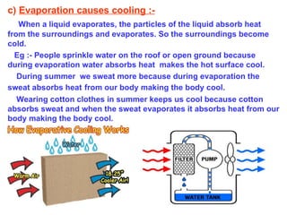 c)  Evaporation causes cooling :- When a liquid evaporates, the particles of the liquid absorb heat from the surroundings and evaporates. So the surroundings become cold. Eg :- People sprinkle water on the roof or open ground because during evaporation water absorbs heat  makes the hot surface cool. During summer  we sweat more because during evaporation the sweat absorbs heat   from our body making the body cool. Wearing cotton clothes in summer keeps us cool because cotton absorbs sweat and when the sweat evaporates it absorbs heat from our body making the body cool. 