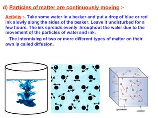 d)  Particles of matter are continuously moving  :- Activity  :-   Take some water in a beaker and put a drop of blue or red ink slowly along the sides of the beaker. Leave it undisturbed for a few hours. The ink spreads evenly throughout the water due to the movement of the particles of water and ink.  The intermixing of two or more different types of matter on their own is called diffusion. 