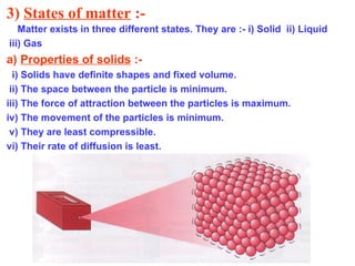 3)  States of matter  :- Matter exists in three different states. They are :- i) Solid  ii) Liquid iii) Gas a)  Properties of solids  :- i) Solids have definite shapes and fixed volume. ii) The space between the particle is minimum. iii) The force of attraction between the particles is maximum. iv) The movement of the particles is minimum. v) They are least compressible.  vi) Their rate of diffusion is least.  